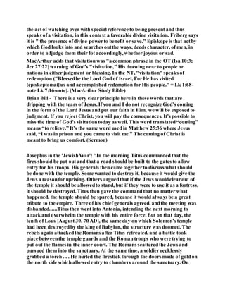 the actof watching over with specialreference to being present and thus
speaks ofa visitation, in this context a favorable divine visitation. Friberg says
it is " the presence ofdivine powerto benefit or save." Episkope is that actby
which God looks into and searches outthe ways, deeds character, of men, in
order to adjudge them their lot accordingly, whether joyous or sad.
MacArthur adds that visitation was "a common phrase in the OT (Isa 10:3;
Jer 27:22)warning of God's "visitation," His drawing near to people or
nations in either judgment or blessing. In the NT, "visitation" speaks of
redemption ("Blessedbe the Lord God of Israel, ForHe has visited
[episkeptomai]us and accomplishedredemption for His people." = Lk 1:68-
note Lk 7:16-note). (MacArthur Study Bible)
Brian Bill - There is a very clearprinciple here in these words that are
dripping with the tears of Jesus. If you and I do not recognize God’s coming
in the form of the Lord Jesus and put our faith in Him, we will be exposedto
judgment. If you rejectChrist, you will pay the consequences. It’s possible to
miss the time of God’s visitation today as well. This word translated“coming”
means “to relieve.” It’s the same word used in Matthew 25:36 where Jesus
said, “I was in prison and you came to visit me.” The coming of Christ is
meant to bring us comfort. (Sermon)
Josephus in the 'JewishWar': "In the morning Titus commanded that the
fires should be put out and that a road should be built to the gates to allow
entry for his troops. His generals then came togetherto discuss what should
be done with the temple. Some wanted to destroy it, because it would give the
Jews a reasonfor uprising. Others arguedthat if the Jews wouldclearout of
the temple it should be allowedto stand, but if they were to use it as a fortress,
it should be destroyed. Titus then gave the command that no matter what
happened, the temple should be spared, because it would always be a great
tribute to the empire. Three of his chief generals agreed, andthe meeting was
disbanded......Titus then went into Antonia, intending the next morning to
attack and overwhelm the temple with his entire force. But on that day, the
tenth of Lous [August 30, 70 AD], the same day on which Solomon’s temple
had been destroyedby the king of Babylon, the structure was doomed. The
rebels again attackedthe Romans after Titus retreated, and a battle took
place betweenthe temple guards and the Roman troops who were trying to
put out the flames in the inner court. The Romans scatteredthe Jews and
pursued them into the sanctuary. At the same time, a soldier recklessly
grabbed a torch . . . He hurled the firestick through the doors made of gold on
the north side which allowed entry to chambers around the sanctuary. On
 
