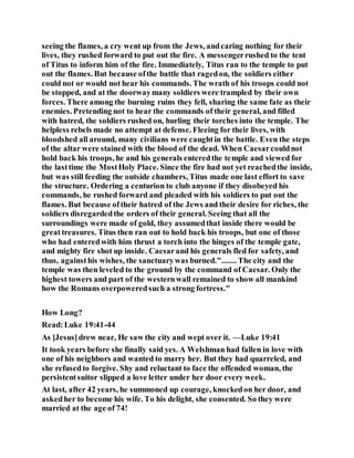 seeing the flames, a cry went up from the Jews, andcaring nothing for their
lives, they rushed forward to put out the fire. A messengerrushed to the tent
of Titus to inform him of the fire. Immediately, Titus ran to the temple to put
out the flames. But because ofthe battle that ragedon, the soldiers either
could not or would not hear his commands. The wrath of his troops could not
be stopped, and at the doorwaymany soldiers were trampled by their own
forces. There among the burning ruins they fell, sharing the same fate as their
enemies. Pretending not to hear the commands of their general, and filled
with hatred, the soldiers rushed on, hurling their torches into the temple. The
helpless rebels made no attempt at defense. Fleeing for their lives, with
bloodshed all around, many civilians were caughtin the battle. Even the steps
of the altar were stained with the blood of the dead. When Caesarcouldnot
hold back his troops, he and his generals enteredthe temple and viewed for
the lasttime the MostHoly Place. Since the fire had not yet reachedthe inside,
but was still feeding the outside chambers, Titus made one last effort to save
the structure. Ordering a centurion to club anyone if they disobeyed his
commands, he rushed forward and pleaded with his soldiers to put out the
flames. But because oftheir hatred of the Jews and their desire for riches, the
soldiers disregardedthe orders of their general. Seeing that all the
surroundings were made of gold, they assumedthat inside there would be
greattreasures. Titus then ran out to hold back his troops, but one of those
who had enteredwith him thrust a torch into the hinges of the temple gate,
and mighty fire shot up inside. Caesarand his generals fled for safety, and
thus, againsthis wishes, the sanctuarywas burned."....... The city and the
temple was then leveled to the ground by the command of Caesar. Only the
highest towers and part of the westernwall remained to show all mankind
how the Romans overpoweredsuch a strong fortress."
How Long?
Read:Luke 19:41-44
As [Jesus]drew near, He saw the city and wept over it. —Luke 19:41
It took years before she finally said yes. A Welshman had fallen in love with
one of his neighbors and wanted to marry her. But they had quarreled, and
she refusedto forgive. Shy and reluctant to face the offended woman, the
persistentsuitor slipped a love letter under her door every week.
At last, after 42 years, he summoned up courage, knockedon her door, and
askedher to become his wife. To his delight, she consented. So they were
married at the age of 74!
 