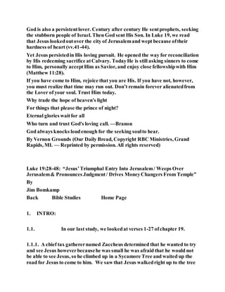God is also a persistentlover. Century after century He sentprophets, seeking
the stubborn people of Israel. Then God sent His Son. In Luke 19, we read
that Jesus lookedoutover the city of Jerusalemand wept because oftheir
hardness of heart (vv.41-44).
Yet Jesus persistedin His loving pursuit. He opened the way for reconciliation
by His redeeming sacrifice atCalvary. TodayHe is still asking sinners to come
to Him, personally acceptHim as Savior, and enjoy close fellowshipwith Him
(Matthew 11:28).
If you have come to Him, rejoice that you are His. If you have not, however,
you must realize that time may run out. Don’t remain forever alienatedfrom
the Lover of your soul. Trust Him today.
Why trade the hope of heaven's light
For things that please the prince of night?
Eternal glories waitfor all
Who turn and trust God's loving call. —Branon
God always knocks loudenough for the seeking soulto hear.
By Vernon Grounds (Our Daily Bread, Copyright RBC Ministries, Grand
Rapids, MI. — Reprinted by permission. All rights reserved)
Luke 19:28-48: “Jesus’Triumphal Entry Into Jerusalem/ Weeps Over
Jerusalem& Pronounces Judgment/ Drives MoneyChangers From Temple”
By
Jim Bomkamp
Back Bible Studies Home Page
1. INTRO:
1.1. In our last study, we lookedat verses 1-27 ofchapter 19.
1.1.1. A chief tax gatherernamed Zaccheus determined that he wanted to try
and see Jesus howeverbecausehe was small he was afraid that he would not
be able to see Jesus, so he climbed up in a Sycamore Tree and waited up the
road for Jesus to come to him. We saw that Jesus walkedright up to the tree
 