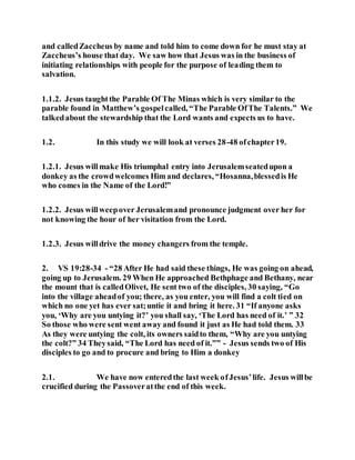 and calledZaccheus by name and told him to come down for he must stay at
Zaccheus’s house that day. We saw how that Jesus was in the business of
initiating relationships with people for the purpose of leading them to
salvation.
1.1.2. Jesus taughtthe Parable Of The Minas which is very similar to the
parable found in Matthew’s gospelcalled, “The Parable OfThe Talents.” We
talkedabout the stewardship that the Lord wants and expects us to have.
1.2. In this study we will look at verses 28-48 ofchapter19.
1.2.1. Jesus willmake His triumphal entry into Jerusalemseatedupon a
donkey as the crowdwelcomes Him and declares, “Hosanna,blessedis He
who comes in the Name of the Lord!”
1.2.2. Jesus willweepover Jerusalemand pronounce judgment over her for
not knowing the hour of her visitation from the Lord.
1.2.3. Jesus willdrive the money changers from the temple.
2. VS 19:28-34 - “28 After He had said these things, He was going on ahead,
going up to Jerusalem. 29 When He approached Bethphage and Bethany, near
the mount that is calledOlivet, He sent two of the disciples, 30 saying, “Go
into the village aheadof you; there, as you enter, you will find a colt tied on
which no one yet has ever sat;untie it and bring it here. 31 “If anyone asks
you, ‘Why are you untying it?’ you shall say, ‘The Lord has need of it.’ ” 32
So those who were sent went away and found it just as He had told them. 33
As they were untying the colt, its owners saidto them, “Why are you untying
the colt?” 34 Theysaid, “The Lord has need of it.”” - Jesus sends two of His
disciples to go and to procure and bring to Him a donkey
2.1. We have now enteredthe last week ofJesus’life. Jesus willbe
crucified during the Passoveratthe end of this week.
 