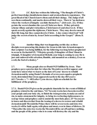 2.5. J.C. Ryle has written the following, “The thought of Christ’s
perfect knowledge shouldalarm sinners and awakenthem to repentance. The
greatHead of the Church knows them and all their doings. The Judge of all
sees them continually, and marks down all their ways. There is “no darkness
where the workers ofiniquity can hide themselves.” (Jobxxxiv. 22.) If they
go into the secretchamberthe eyes of Christ are there. If they privately
scheme villany and plot wickedness, Christknows it and observes it. If they
speak secretlyagainstthe righteous, Christ hears. They may deceive men all
their life long, but they cannotdeceive Christ. A day comes whenGod “will
judge the secrets ofmen by Jesus Christ according to the Gospel.” (Rom. Ii.
16.)”
2.6. Another thing that was happening on this day as these
disciples were procuring this donkey for Jesus to ride into Jerusalemupon is
that scripture was being fulfilled, for the following was long before prophesied
to occurin Zechariah9:9, “9 Rejoice greatly, O daughter of Zion! Shout in
triumph, O daughter of Jerusalem!Behold, your king is coming to you; He is
just and endowedwith salvation, Humble, and mounted on a donkey, Even on
a colt, the foal of a donkey.”
2.7. Many people also see Daniel9:25 fulfilled by Jesus. That
prophesy gave a precise date for when the Messiahwas to first appear, and
some have takenwhat we know as the date of Cyrus’ decree to rebuild
Jerusalemand by using Daniel’s formula of seven years equals a prophetic
week, determined that Jesus appearedexactlyto the day 483 years (
(62+7)weeks x 7 = 483)after Cyrus decree, right on schedule for the
fulfillment of the prophesy.
2.7.1. Daniel9:24-29 gives us the prophetic timetable for the events of Biblical
prophesy related to the end times, “24 “Seventyweeks have been decreedfor
your people and your holy city, to finish the transgression, to make an end of
sin, to make atonementfor iniquity, to bring in everlasting righteousness, to
sealup vision and prophecy and to anoint the most holy place. 25 “So you are
to know and discern that from the issuing of a decree to restore and rebuild
Jerusalemuntil Messiahthe Prince there will be sevenweeks andsixty-two
weeks;it will be built again, with plaza and moat, even in times of distress. 26
“Then after the sixty-two weeks the Messiahwill be cut off and have nothing,
and the people of the prince who is to come will destroy the city and the
 
