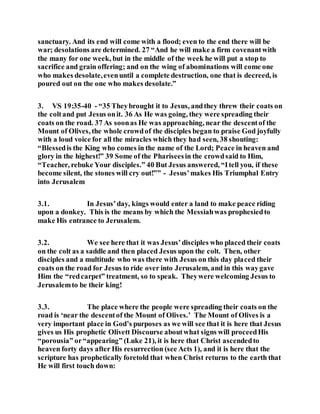 sanctuary. And its end will come with a flood; even to the end there will be
war; desolations are determined. 27 “And he will make a firm covenantwith
the many for one week, but in the middle of the week he will put a stop to
sacrifice and grain offering; and on the wing of abominations will come one
who makes desolate,evenuntil a complete destruction, one that is decreed, is
poured out on the one who makes desolate.”
3. VS 19:35-40 - “35 Theybrought it to Jesus, andthey threw their coats on
the coltand put Jesus onit. 36 As He was going, they were spreading their
coats on the road. 37 As soonas He was approaching, near the descentof the
Mount of Olives, the whole crowdof the disciples began to praise God joyfully
with a loud voice for all the miracles which they had seen, 38 shouting:
“Blessedis the King who comes in the name of the Lord; Peace in heaven and
glory in the highest!” 39 Some of the Phariseesin the crowdsaid to Him,
“Teacher, rebuke Your disciples.” 40 But Jesus answered, “Itell you, if these
become silent, the stones will cry out!”” - Jesus’makes His Triumphal Entry
into Jerusalem
3.1. In Jesus’day, kings would enter a land to make peace riding
upon a donkey. This is the means by which the Messiahwas prophesiedto
make His entrance to Jerusalem.
3.2. We see here that it was Jesus’disciples who placed their coats
on the colt as a saddle and then placed Jesus upon the colt. Then, other
disciples and a multitude who was there with Jesus on this day placed their
coats on the road for Jesus to ride over into Jerusalem, and in this waygave
Him the “redcarpet” treatment, so to speak. Theywere welcoming Jesus to
Jerusalemto be their king!
3.3. The place where the people were spreading their coats on the
road is ‘near the descentof the Mount of Olives.’ The Mount of Olives is a
very important place in God’s purposes as we will see that it is here that Jesus
gives us His prophetic Olivett Discourse aboutwhat signs will proceedHis
“porousia” or“appearing” (Luke 21), it is here that Christ ascendedto
heaven forty days after His resurrection (see Acts 1), and it is here that the
scripture has prophetically foretold that when Christ returns to the earth that
He will first touch down:
 