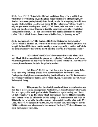 3.3.1. Acts 1:9-12, “9 And after He had said these things, He was lifted up
while they were looking on, and a cloud receivedHim out of their sight. 10
And as they were gazing intently into the sky while He was going, behold, two
men in white clothing stood beside them. 11 They also said, “Menof Galilee,
why do you stand looking into the sky? This Jesus, who has been takenup
from you into heaven, will come in just the same wayas you have watched
Him go into heaven.” 12 Then they returned to Jerusalemfrom the mount
calledOlivet, which is near Jerusalem, a Sabbath day’s journey away.”
3.3.2. Zechariah14:4, “4 In that day His feet will stand on the Mount of
Olives, which is in front of Jerusalemon the east;and the Mount of Olives will
be split in its middle from eastto westby a very large valley, so that half of the
mountain will move toward the north and the other half toward the south.”
3.4. In Matthew’s and Mark’s accountof this event, Matt. 21:8
and Mark 11:8, we read that the people were placing “palm branches” along
with their garments on the road on this day for Jesus to ride on. Forwhatever
reason, Luke does not include the palm branches.
3.5. In 2 Kings 9:11-13, we read that when the people made Jehu
to be their king that they placed their coats under him also at that time.
Perhaps the disciples were remembering that incident in the Old Testamentas
they were preparing for Jerusalemto receive King Jesus onthis day of Jesus’
Triumphal Entry.
3.6. This phrase that the disciples and multitude were chanting on
this day is a Messianicpassagefrom Psalm 118:22-26and was part of prayers
that were prayed in anticipation of the Messiaheachyearduring the “Feast
Of Tabernacles,” : 22 The stone which the builders rejectedHas become the
chief corner stone. 23 This is the Lord’s doing; It is marvelous in our eyes. 24
This is the day which the Lord has made; Let us rejoice and be glad in it. 25 O
Lord, do save, we beseechYou; O Lord, we beseechYou, do send prosperity!
26 Blessedis the one who comes in the name of the Lord; We have blessedyou
from the house of the Lord.
 