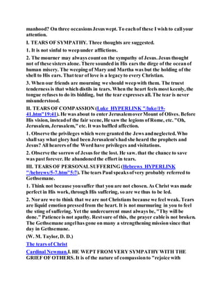 manhood? On three occasionsJesuswept. To eachof these I wish to callyour
attention.
I. TEARS OF SYMPATHY. Three thoughts are suggested.
1. It is not sinful to weepunder afflictions.
2. The mourner may always counton the sympathy of Jesus. Jesus thought
not of these sisters alone. There sounded in His ears the dirge of the oceanof
human misery. The weeping of Mary and Martha was but the holding of the
shell to His ears. Thattear of love is a legacyto every Christian.
3. When our friends are mourning we should weepwith them. The truest
tenderness is that which distils in tears. When the heart feels most keenly, the
tongue refuses to do its bidding, but the tear expresses all. The tear is never
misunderstood.
II. TEARS OF COMPASSION (Luke HYPERLINK "/luke/19-
41.htm"19:41). He was about to enter JerusalemoverMount of Olives. Before
His vision, insteadof the fair scene, He saw the legions ofRome, etc. "Oh,
Jerusalem, Jerusalem,"etc. It was baffled affection.
1. Observe the privileges which were granted the Jews andneglected. Who
shall say what glory had been Jerusalem's had she heard the prophets and
Jesus? All hearers of the Word have privileges and visitations.
2. Observe the sorrow of Jesus for the lost. He saw. that the chance to save
was past forever. He abandonedthe effort in tears.
III. TEARS OF PERSONALSUFFERING (Hebrews HYPERLINK
"/hebrews/5-7.htm"5:7). The tears Paul speaksofvery probably referred to
Gethsemane.
1. Think not because yousuffer that you are not chosen. As Christ was made
perfect in His work, through His suffering, so are we thus to be led.
2. Norare we to think that we are not Christians because we feel weak. Tears
are liquid emotion pressedfrom the heart. It is not murmuring in you to feel
the sting of suffering. Yet the undercurrent must always be, "Thy will be
done." Patience is not apathy. Restsure of this, the prayer cable is not broken.
The Gethsemane angelhas gone on many a strengthening mission since that
day in Gethsemane.
(W. M. Taylor, D. D.)
The tears of Christ
Cardinal Newman.I. HE WEPT FROM VERY SYMPATHY WITH THE
GRIEF OF OTHERS. It is of the nature of compassionto "rejoice with
 