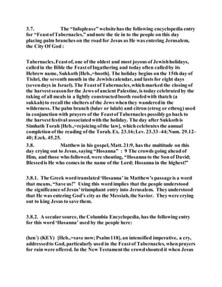 3.7. The “Infoplease” websitehas the following encyclopedia entry
for “FeastofTabernacles,” andnote the tie in to the people on this day
placing palm branches on the road for Jesus as He was entering Jerusalem,
the City Of God :
Tabernacles,Feastof, one of the oldest and most joyous of Jewishholidays,
calledin the Bible the FeastofIngathering and today often calledby its
Hebrew name, Sukkoth[Heb.,=booth]. The holiday begins on the 15th day of
Tishri, the seventh month in the Jewishcalendar, and lasts for eight days
(sevendays in Israel). The FeastofTabernacles,whichmarked the closing of
the harvestseasonforthe Jews ofancient Palestine, is today celebratedby the
taking of all meals in a lightly constructedbooth roofedwith thatch (a
sukkah)to recall the shelters of the Jews whenthey wanderedin the
wilderness. The palm branch (lulav or lulab) and citron (etrog or ethrog) used
in conjunction with prayers of the FeastofTabernacles possiblygo back to
the harvestfestival associatedwith the holiday. The day after Sukkothis
Simhath Torah [Heb.,=rejoicing ofthe law], which celebrates the annual
completion of the reading of the Torah. Ex. 23.16;Lev. 23.33–44;Num. 29.12–
40; Ezek. 45.25.
3.8. Matthew in his gospel, Matt. 21:9, has the multitude on this
day crying out to Jesus, saying “Hosanna” : 9 The crowds going ahead of
Him, and those who followed, were shouting, “Hosanna to the Son of David;
Blessedis He who comes in the name of the Lord; Hosanna in the highest!”
3.8.1. The Greek wordtranslated‘Hosanna’ in Matthew’s passageis a word
that means, “Save us!” Using this word implies that the people understood
the significance ofJesus’triumphant entry into Jerusalem. Theyunderstood
that He was entering God’s city as the Messiah, the Savior. Theywere crying
out to king Jesus to save them.
3.8.2. A secularsource, the Columbia Encyclopedia, has the following entry
for this word ‘Hosanna’ used by the people here:
(hzn´) (KEY) [Heb.,=save now;Psalm118], an intensified imperative, a cry,
addressedto God, particularly used in the Feastof Tabernacles, whenprayers
for rain were offered. In the New Testamentthe crowdshouted it when Jesus
 