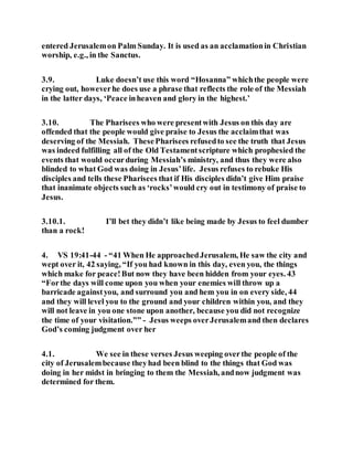 entered Jerusalemon Palm Sunday. It is used as an acclamationin Christian
worship, e.g., in the Sanctus.
3.9. Luke doesn’t use this word “Hosanna” whichthe people were
crying out, howeverhe does use a phrase that reflects the role of the Messiah
in the latter days, ‘Peace inheaven and glory in the highest.’
3.10. The Pharisees who were presentwith Jesus on this day are
offended that the people would give praise to Jesus the acclaimthat was
deserving of the Messiah. ThesePharisees refusedto see the truth that Jesus
was indeed fulfilling all of the Old Testamentscripture which prophesied the
events that would occurduring Messiah’s ministry, and thus they were also
blinded to what God was doing in Jesus’life. Jesus refuses to rebuke His
disciples and tells these Pharisees that if His disciples didn’t give Him praise
that inanimate objects such as ‘rocks’would cry out in testimony of praise to
Jesus.
3.10.1. I’ll bet they didn’t like being made by Jesus to feel dumber
than a rock!
4. VS 19:41-44 - “41 When He approachedJerusalem, He saw the city and
wept over it, 42 saying, “If you had known in this day, even you, the things
which make for peace!But now they have been hidden from your eyes. 43
“Forthe days will come upon you when your enemies will throw up a
barricade againstyou, and surround you and hem you in on every side, 44
and they will level you to the ground and your children within you, and they
will not leave in you one stone upon another, because you did not recognize
the time of your visitation.”” - Jesus weeps overJerusalemand then declares
God’s coming judgment over her
4.1. We see in these verses Jesus weeping overthe people of the
city of Jerusalembecause theyhad been blind to the things that God was
doing in her midst in bringing to them the Messiah, andnow judgment was
determined for them.
 