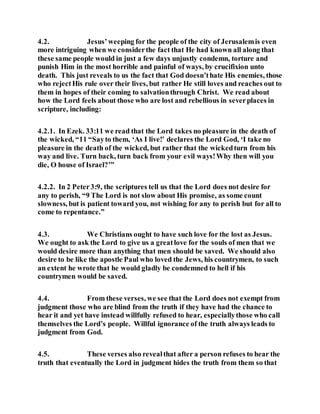 4.2. Jesus’weeping for the people of the city of Jerusalemis even
more intriguing when we considerthe fact that He had known all along that
these same people would in just a few days unjustly condemn, torture and
punish Him in the most horrible and painful of ways, by crucifixion unto
death. This just reveals to us the fact that God doesn’thate His enemies, those
who rejectHis rule over their lives, but rather He still loves and reaches out to
them in hopes of their coming to salvationthrough Christ. We read about
how the Lord feels about those who are lost and rebellious in severplaces in
scripture, including:
4.2.1. In Ezek. 33:11 we read that the Lord takes no pleasure in the death of
the wicked, “11 “Sayto them, ‘As I live!’ declares the Lord God, ‘I take no
pleasure in the death of the wicked, but rather that the wickedturn from his
way and live. Turn back, turn back from your evil ways!Why then will you
die, O house of Israel?’”
4.2.2. In 2 Peter3:9, the scriptures tell us that the Lord does not desire for
any to perish, “9 The Lord is not slow about His promise, as some count
slowness, but is patient toward you, not wishing for any to perish but for all to
come to repentance.”
4.3. We Christians ought to have such love for the lost as Jesus.
We ought to ask the Lord to give us a greatlove for the souls of men that we
would desire more than anything that men should be saved. We should also
desire to be like the apostle Paul who loved the Jews, his countrymen, to such
an extent he wrote that he would gladly be condemned to hell if his
countrymen would be saved.
4.4. From these verses, we see that the Lord does not exempt from
judgment those who are blind from the truth if they have had the chance to
hear it and yet have instead willfully refused to hear, especiallythose who call
themselves the Lord’s people. Willful ignorance of the truth always leads to
judgment from God.
4.5. These verses also revealthat after a person refuses to hear the
truth that eventually the Lord in judgment hides the truth from them so that
 