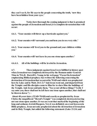 they can’t see it, for He says to the people concerning the truth, ‘now they
have been hidden from your eyes.’
4.6. Notice how thorough the coming judgment is that is promised
againstthe people of Jerusalemand Israel, it is complete devastationthat will
occur:
4.6.1. ‘Your enemies will throw up a barricade againstyou.’
4.6.2. Your enemies will ‘surround you and hem you in on every side.’
4.6.3. Your enemes will ‘level you to the ground and your children within
you.’
4.6.4. Your enemies will ‘not leave in you one stone upon another.’
4.6.4.1. All of the buildings will be leveledin Jerusalem.
4.7. These judgments againstIsraelwere fulfilled in history past
when Jerusalemwas completelydestroyed by the Romans under General
Titus in 70A.D. DarrellG. Young in his web page “Focus OnJerusalem”
emphasizing Biblical prophecy has written the following concerning the
destruction of Jerusalemthat occurredin 70AD and which was prophesied
here by Luke and in Matt. 24:1-2 ("And Jesus went out, and departed from
the Temple: and His disciples came to Him for to shew Him the buildings of
the Temple. And Jesus saidunto them, "See ye not all these things? Verily I
say unto you, there shall not be left here one stone upon another, that shall not
be thrown down.") :
About 40 years later, (32AD-70AD)and exactlyas prophesied by Jesus
Christ, the magnificent "Herod's Temple" was completely destroyed, leaving
not one stone upon another. It was an event that markedthe beginning of the
long and arduous JewishDiaspora. Yet, it was definitely an event foreseenin
Bible prophecy. Jesus not only prophesied about the destruction of Jerusalem
and its Holy Temple, but added the following statement:(Luke 21:24;and
 