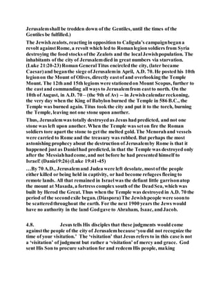 Jerusalemshall be trodden down of the Gentiles, until the times of the
Gentiles be fulfilled.)
The Jewishzealots, reacting in opposition to Caligula’s campaignbegana
revolt againstRome, a revolt which led to Romanlegion soldiers from Syria
destroying the food stocks ofthe Zealots and the localJewishpopulation. The
inhabitants of the city of Jerusalemdied in great numbers via starvation.
(Luke 21:20-23)Roman GeneralTitus encircledthe city, (later became
Caesar)and beganthe siege ofJerusalemin April, A.D. 70. He posted his 10th
legionon the Mount of Olives, directly eastof and overlooking the Temple
Mount. The 12th and 15th legions were stationedon Mount Scopus, further to
the eastand commanding all ways to Jerusalemfrom eastto north. On the
10th of August, in A.D. 70 – (the 9th of Av) -- in Jewishcalendarreckoning,
the very day when the King of Babylon burned the Temple in 586 B.C., the
Temple was burned again. Titus took the city and put it to the torch, burning
the Temple, leaving not one stone upon another.
Thus, Jerusalemwas totally destroyedas Jesus had predicted, and not one
stone was left upon another. When the Temple was seton fire the Roman
soldiers tore apart the stone to getthe melted gold. The Menorahand vessels
were carried to Rome and the treasury was robbed. But perhaps the most
astonishing prophecy about the destruction of Jerusalemby Rome is that it
happened just as Danielhad predicted, in that the Temple was destroyed only
after the Messiahhadcome, and not before he had presented himself to
Israel! (Daniel9:26) (Luke 19:41-45)
…By 70 A.D., Jerusalemand Judea were left desolate, mostofthe people
either killed or being held in captivity, or had become refugees fleeing to
remote lands. All that remained in Israelwas the defiant little garrisonatop
the mount at Masada, a fortress complex south of the DeadSea, which was
built by Herod the Great. Thus when the Temple was destroyed in A.D. 70 the
period of the secondexile began. (Diaspora)The Jewishpeople were soonto
be scatteredthroughout the earth. For the next 1900 years the Jews would
have no authority in the land Godgave to Abraham, Isaac, andJacob.
4.8. Jesus tells His disciples that these judgments would come
againstthe people of the city of Jerusalembecause‘you did not recognize the
time of your visitation.’ The ‘visitation’ that Jesus refers to in this case is not
a ‘visitation’ of judgment but rather a ‘visitation’ of mercy and grace. God
sent His Son to procure salvation for and redeem His people, making
 