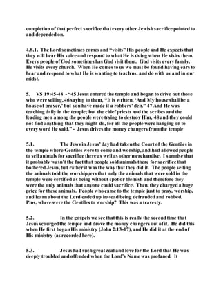 completion of that perfect sacrifice thatevery other Jewishsacrifice pointedto
and depended on.
4.8.1. The Lord sometimes comes and “visits” His people and He expects that
they will hear His voice and respond to what He is doing when He visits them.
Every people of God sometimes has God visit them. God visits every family.
He visits every church. When He comes to us we must be found having ears to
hear and respond to what He is wanting to teachus, and do with us and in our
midst.
5. VS 19:45-48 - “45 Jesus enteredthe temple and began to drive out those
who were selling, 46 saying to them, “It is written, ‘And My house shall be a
house of prayer,’ but you have made it a robbers’ den.” 47 And He was
teaching daily in the temple; but the chief priests and the scribes and the
leading men among the people were trying to destroy Him, 48 and they could
not find anything that they might do, for all the people were hanging on to
every word He said.” - Jesus drives the money changers from the temple
5.1. The Jews in Jesus’day had takenthe Court of the Gentiles in
the temple where Gentiles were to come and worship, and had allowedpeople
to sell animals for sacrifice there as well as other merchandise. I surmise that
it probably wasn’t the factthat people sold animals there for sacrifice that
bothered Jesus, but rather it was the way that they did it. The people selling
the animals told the worshippers that only the animals that were sold in the
temple were certified as being without spot or blemish and therefore they
were the only animals that anyone could sacrifice. Then, they chargeda huge
price for these animals. People who came to the temple just to pray, worship,
and learn about the Lord ended up instead being defrauded and robbed.
Plus, where were the Gentiles to worship? This was a travesty.
5.2. In the gospels we see thatthis is really the secondtime that
Jesus scourgedthe temple and drove the money changers out of it. He did this
when He first beganHis ministry (John 2:13-17), and He did it at the end of
His ministry (as recordedhere).
5.3. Jesus had such greatzeal and love for the Lord that He was
deeply troubled and offended when the Lord’s Name was profaned. It
 