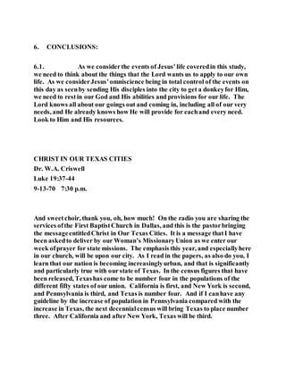 6. CONCLUSIONS:
6.1. As we considerthe events of Jesus’life coveredin this study,
we need to think about the things that the Lord wants us to apply to our own
life. As we considerJesus’omniscience being in total control of the events on
this day as seenby sending His disciples into the city to get a donkeyfor Him,
we need to restin our God and His abilities and provisions for our life. The
Lord knows all about our goings out and coming in, including all of our very
needs, and He already knows how He will provide for eachand every need.
Look to Him and His resources.
CHRIST IN OUR TEXAS CITIES
Dr. W.A. Criswell
Luke 19:37-44
9-13-70 7:30 p.m.
And sweetchoir, thank you, oh, how much! On the radio you are sharing the
services ofthe First BaptistChurch in Dallas, and this is the pastorbringing
the messageentitledChrist in Our Texas Cities. It is a message thatI have
been askedto deliver by our Woman’s MissionaryUnion as we enter our
week ofprayer for state missions. The emphasis this year, and especiallyhere
in our church, will be upon our city. As I read in the papers, as also do you, I
learn that our nation is becoming increasinglyurban, and that is significantly
and particularly true with our state of Texas. In the census figures that have
been released, Texashas come to be number four in the populations of the
different fifty states of our union. California is first, and New York is second,
and Pennsylvania is third, and Texas is number four. And if I canhave any
guideline by the increase of population in Pennsylvania compared with the
increase in Texas, the next decennialcensus will bring Texas to place number
three. After California and after New York, Texas will be third.
 