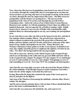 Now, where has that increase in population come from in our state of Texas?
As you drive through the countryside, does it seemapparent to you that our
towns out there are growing, that more of our people are living on the farms?
As I drive through the state my impressionis like yours. The little towns are
getting littler and the farmers are getting fewer. The increase in the
population in the state of Texas has come through the growthof these
tremendous cities. And in the release ofour United States Census Bureau,
Houston is now number six with the population of more than one million two
hundred thousand. And our queenly city of Dallas is number eight. Eighth
largestcity in America is our own city of Dallas with something like eight
hundred thirty-six thousand people in our city, not counting our metropolitan
area.
In our state there is one other city that is in the largesttwenty-five, and that is
San Antonio which is number fifteen. The growth of our state has been
almost without exception in the growthof the greatcities of Houston, and
Dallas, and San Antonio, and Fort Worth, and El Paso, and some of the other
largertowns, smaller metropolises in our state. When, therefore, our
Woman’s MissionaryUnion guides us in this week ofprayer in behalf of our
state, they rightly askedthe pastor to emphasize the ministry of Christ in our
cities. Now that’s the background for the messagetonight.
Now will we turn now, all of us, to the Third Gospel, to the GospelofLuke,
and if you are listening on the radio and can, getyour Bible and turn with us
to the Gospelof Luke, chapter19, chapter 19, Luke chapter 19, we shall begin
at verse 37 and conclude at verse 44. Luke chapter 19 beginning at verse 37
and concluding at verse 44. Now Luke 19:37-44, reading it out loud together:
And when He was come nigh, even now at the descentof the Mount of Olives,
the whole multitude of the disciples began to rejoice and praise God with a
loud voice for all the mighty works that they had seen;
Saying, Blessedbe the King that cometh in the name of the Lord: peace in
heaven, and glory in the highest.
And some of the Pharisees fromamong the multitude said unto Him, Master,
rebuke Thy disciples.
And He answeredand saidunto them, I tell you that, if these should hold their
peace, the stones would immediately cry out.
And when He was come near, He beheld the city, and wept over it,
 