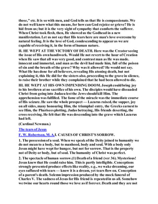 those," etc. It is so with men, and God tells us that He is compassionate. We
do not well know what this means, for how can God rejoice or grieve? He is
hid from us; but it is the very sight of sympathy that comforts the sufferer.
When Christ took flesh, then, He showedus the Godhead in a new
manifestation. Let us not saythat His tears here are man's love overcome by
natural feeling. It is the love of God, condescending to appearas we are
capable of receiving it, in the form of human nature.
II. HE WEPT AT THE VICTORY OF DEATH. Here was the Creatorseeing
the issue of His ownhandiwork. Would He not revert to the hour of Creation
when He saw that all was very good, and contrastman as He was made.
innocent and immortal, and man as the devil had made him, full of the poison
of sin and the breath of the grave? Why was it allowed? He would not say.
What He has done for all believers, revealing His atoning death, but not
explaining it, this He did for the sisters also, proceeding to the grave in silence,
to raise their brother while they complained that he had been allowedto die.
III. HE WEPT AT HIS OWN IMPENDING DOOM. Josephcouldbring joy
to his brethren at no sacrifice ofhis own. The disciples would have dissuaded
Christ from going into Judaea lestthe Jews shouldkill Him. The
apprehension was fulfilled. The fame of the miracle was the immediate course
of His seizure. He saw the whole prospect — Lazarus raised, the supper, joy
on all sides, many honouring Him, the triumphal entry, the Greeks earnestto
see Him, the Phariseesplotting, Judas betraying, His friends deserting, the
cross receiving. He felt that He was descending into the grave which Lazarus
had left.
(Cardinal Newman.)
The tears of Jesus
F. W. Robertson, M. A.I. CAUSES OF CHRIST'S SORROW.
1. The possessionofa soul. When we speak ofthe Deity joined to humanity we
do not mean to a body, but to manhood, body and soul. With a body only
Jesus might have wept for hunger, but not for sorrow. That is the property
not of Deity or body, but of soul. The humanity of Christ was perfect.
2. The spectacle ofhuman sorrow.(1)Deathofa friend (ver 36). Mysterious!
Jesus knew that He could raise him. This is partly intelligible. Conceptions
strongly presented produce effects like reality, e.g., we wake dreaming, our
eyes suffused with tears — know it is a dream, yet tears flow on. Conception
of a parent's death. Solemn impression produced by the mock funeral of
Charles V. The sadness ofJesus forHis friend is repeatedin us all. Somehow
we twine our hearts round those we love as if forever. Death and they are not
 