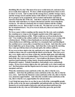 throbbing life of a city! But most of us never really look at it, and most of us
never really draw nigh to it. We have a little beaten path from where we live
to where we work. And we shut out the strange faces, andthe strange voices,
and the strange streets and the houses with which we’re not acquainted. Nor
do we propose to be acquainted, and we isolate and insulate and shut up
ourselves from the life of the city. And there, maybe in a comfortable home,
when the wild wind blows we touch a thermostat and the answering flame
warms us. Or when it is furiously hot we touch a button and the cooling
winds blow over us. But we don’t see the city. We shut our eyes to it, and we
live in isolationfrom it. For, if we were to look at it, these are some of the
things we’d see.
We’d see a poor widow counting out the money for the rent, and seemingly,
the counting never stops as she struggles againstsome ofthe oppressive
fortunes and providences of life. What would you see if you lookedat the
city? You would see the solitary sufferer who turns home every evening with
a broken heart. Widows whose husbands are not dead, orphan children
whose [fathers] are still living, and there is a traumatic hurt and bleeding in
the soulthat never ceases, like a wound that never heals. And when they go to
bed at night they go to sleepcrying. And when they wake up in the morning,
they wake up with heaviness of soul and spirit, the solitary sufferer.
If you were to draw nigh to the city and look at it, what would you see? You
would see those who are sealedwith the black sealof death. They face every
day, every night, and every hour of the day and the night pain, and suffering,
and agony; they are in a terminal illness. If you were to draw nigh and really
look at the city, what would you see? You would see the houses where the
agedare kept irrational, crying, lonely, forgottenand their loneliness
deepenedby neglect. Nobodyremembers, and nobody cares, andnobody
comes. If you were to draw nigh to the city and really see it, what would you
see? the frustrations and the hopelessnessofso many who are poor, and sub
marginal, and lost.
When the statisticiancomes and looks atthe city, this is what he sees,
numbers. And when the politician comes and looks atthe city, this is what he
sees, votes. And when the financier comes and looks atthe city, this is what he
sees, monetaryopportunities. And when the socialite comes and looks at the
city, this is what he sees,opportunities for advancement.
I can’t help but pause here to say that to me of all of the contemptible people
in this earth, to me the most contemptible and unforgivable are those who give
themselves to socialrounds of pleasure and advancement and forget the
thousands in the city who are left behind when they press the powerful
 