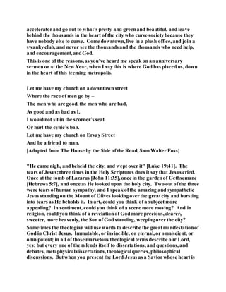 acceleratorand go out to what’s pretty and greenand beautiful, and leave
behind the thousands in the heart of the city who curse societybecause they
have nobody else to curse. Come downtown, live in a plush office, and join a
swankyclub, and never see the thousands and the thousands who need help,
and encouragement, andGod.
This is one of the reasons,as you’ve heard me speak on an anniversary
sermon or at the New Year, when I saythis is where God has placed us, down
in the heart of this teeming metropolis.
Let me have my church on a downtown street
Where the race of men go by –
The men who are good, the men who are bad,
As goodand as bad as I.
I would not sit in the scorner’s seat
Or hurl the cynic’s ban.
Let me have my church on Ervay Street
And be a friend to man.
[Adapted from The House by the Side of the Road, Sam Walter Foss]
"He came nigh, and beheld the city, and wept over it" [Luke 19:41]. The
tears of Jesus;three times in the Holy Scriptures does it saythat Jesus cried.
Once at the tomb of Lazarus [John 11:35], once in the gardenof Gethsemane
[Hebrews 5:7], and once as He lookedupon the holy city. Two out of the three
were tears of human sympathy, and I speak ofthe amazing and sympathetic
Jesus standing on the Mount of Olives looking overthe greatcity and bursting
into tears as He beholds it. In art, could you think of a subject more
appealing? In sentiment, could you think of a scene more moving? And in
religion, could you think of a revelation of God more precious, dearer,
sweeter, more heavenly, the Son of God standing, weeping over the city?
Sometimes the theologianwill use words to describe the greatmanifestationof
God in Christ Jesus. Immutable, or invincible, or eternal, or omniscient, or
omnipotent; in all of those marvelous theologicalterms describe our Lord,
yes; but every one of them lends itself to dissertations, and questions, and
debates, metaphysicaldissertations, theologicalqueries, philosophical
discussions. Butwhen you present the Lord Jesus as a Saviorwhose heart is
 