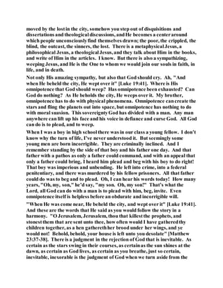 moved by the lostin the city, somehow you step out of disquisitions and
dissertations and theologicaldiscussions, andHe becomes a centeraround
which people unconsciouslyfind themselves drawn; the poor, the crippled, the
blind, the outcast, the sinners, the lost. There is a metaphysicalJesus, a
philosophical Jesus, a theologicalJesus,and they talk about Him in the books,
and write of Him in the articles. I know. But there is also a sympathizing,
weeping Jesus, and He is the One to whom we would join our souls in faith, in
life, and in death.
Not only His amazing sympathy, but also that God should cry. Ah, "And
when He beheld the city, He wept over it" [Luke 19:41]. Where is His
omnipotence that God should weep? Has omnipotence been exhausted? Can
God do nothing? As He beholds the city, He weeps over it. My brother,
omnipotence has to do with physical phenomena. Omnipotence cancreate the
stars and fling the planets out into space, but omnipotence has nothing to do
with moral suasion. This sovereigntyGod has divided with a man. Any man
anywhere can lift up his face and his voice in defiance and curse God. All God
can do is to plead, and to weep.
When I was a boy in high schoolthere was in our class a young fellow. I don’t
know why the turn of life, I’ve never understood it. But seemingly some
young men are born incorrigible. They are criminally inclined. And I
remember standing by the side of that boy and his father one day. And that
father with a pathos as only a father could command, and with an appeal that
only a father could bring, I heard him plead and beg with his boy to do right!
That boy was imperious and unbending. He left into crime, into a federal
penitentiary, and there was murdered by his fellow prisoners. All that father
could do was to beg and to plead. Oh, I can hear his words today! How many
years, "Oh, my, son," he’d say, "my son. Oh, my son!" That’s what the
Lord, all God can do with a man is to plead with him, beg, invite. Even
omnipotence itself is helpless before an obdurate and incorrigible will.
"When He was come near, He beheld the city, and wept over it" [Luke 19:41].
And these are the words that He said as you would follow the story in a
harmony. "O Jerusalem, Jerusalem, thou that killestthe prophets, and
stonestthem that are sent unto thee, how often would I have gatheredthy
children together, as a hen gatherethher brood under her wings, and ye
would not! Behold, behold, your house is left unto you desolate" [Matthew
23:37-38]. There is a judgment in the rejection of God that is inevitable. As
certain as the stars swing in their courses, as certainas the sun shines at the
dawn, as certain as God lives, as certain as you breathe, just so certain,
inevitable, inexorable is the judgment of God when we turn aside from the
 