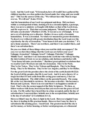 Lord. And the Lord wept, "O Jerusalem, how oft would I have gathered thy
children together, as a hen gathers her brood under her wing, and you would
not." This was the answerof the city, "We will not have this Man to reign
over us. We will not" [Luke 19:14].
And the lamentation of our Lord was poignant and deep. Did you know
within a certainperiod of time, looking at it in a circumscription, a pericope,
there was never a ministry so fraught with failure as that of the Lord Jesus,
and He wept over it. Then that awesome judgment, "Behold, your house is
left unto you desolate" [Matthew 23:38]. It was not a cry of triumph. It was
not a cry of rejoicing over a disaster. Rather, it was a wail, a Jeremiaic
lamentation. It was a Jeremiad. No wind ever moaned in greaterdesolation.
No desert ever withered with greaterdestitution than the Lord wept over the
rejectionby the city of Jerusalem. "Your house is left unto you desolate." It’s
not a home anymore. There’s no restthere, and there’s no comfort there, and
there’s no salvationthere.
Do you ever think of these things when you read the daily newspapers? Do
you ever see how these things that the Lord says are before your eyes?
Unhappy Jerusalem? Unhappy Israel? Unhappy Palestine? Unhappy
Middle East? And there’s no statesmanin the earth but who will say barring
the intervention of God, we see no solution, only darkness and darkerstill.
"Your house left unto you desolate." Butthese greatspiritual revelations that
we read in God’s Word are not only for Jerusalem. They’re for Paris.
They’re for Tokyo. They’re for Tehran and Bangkok. They’re forHong
Kong. They’re for Houston. They’re for Los Angeles, and they’re for Dallas.
For the greatGod who presides above the circle of the earth [Isaiah 40:22]is
the Lord of all the peoples, that He is our Lord. And it is not a theory; it’s a
tragic fact that if I turn aside from His saving grace and mercy, I face an
inevitable judgment. The child withers on the parental branch. The young
life at the very threshold is cut down. He becomes a derelict. She becomes a
flotsam and a jetsam. There is no rest and there’s no happiness outside of
God. That’s why the earnestappeal of the Holy Scriptures. We then, as
fellow workers with Jesus, beseechyou that you receive not the grace of God
in vain. ForHe saith, I have heard thee in a time accepted, andin the day of
salvationhave I succoredthee: behold, now is the acceptedtime; behold, now
is the day of salvation" [2 Corinthians 6:1-2].
Howeverblind I may be, there is light in the Lord. Howevercrippled I may
be, there is healing in His gracious hands. Howeverlost I may be, there is
salvationin His atoning grace. I need God. The greatestneedof the city is
not for money, or better housing, or better socialprograms, or a thousand
 