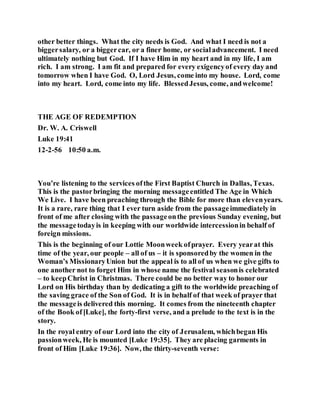 other better things. What the city needs is God. And what I need is not a
biggersalary, or a biggercar, or a finer home, or socialadvancement. I need
ultimately nothing but God. If I have Him in my heart and in my life, I am
rich. I am strong. I am fit and prepared for every exigencyof every day and
tomorrow when I have God. O, Lord Jesus, come into my house. Lord, come
into my heart. Lord, come into my life. BlessedJesus, come, andwelcome!
THE AGE OF REDEMPTION
Dr. W. A. Criswell
Luke 19:41
12-2-56 10:50 a.m.
You’re listening to the services ofthe First Baptist Church in Dallas, Texas.
This is the pastorbringing the morning messageentitled The Age in Which
We Live. I have been preaching through the Bible for more than elevenyears.
It is a rare, rare thing that I ever turn aside from the passageimmediately in
front of me after closing with the passageonthe previous Sunday evening, but
the messagetodayis in keeping with our worldwide intercessionin behalf of
foreign missions.
This is the beginning of our Lottie Moonweek ofprayer. Every yearat this
time of the year, our people – all of us – it is sponsoredby the women in the
Woman’s MissionaryUnion but the appeal is to all of us when we give gifts to
one another not to forget Him in whose name the festival seasonis celebrated
– to keepChrist in Christmas. There could be no better way to honor our
Lord on His birthday than by dedicating a gift to the worldwide preaching of
the saving grace of the Son of God. It is in behalf of that week of prayer that
the messageis delivered this morning. It comes from the nineteenth chapter
of the Book of[Luke], the forty-first verse, and a prelude to the text is in the
story.
In the royal entry of our Lord into the city of Jerusalem, whichbegan His
passionweek, He is mounted [Luke 19:35]. They are placing garments in
front of Him [Luke 19:36]. Now, the thirty-seventh verse:
 