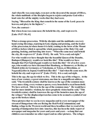 And when He was come nigh, even now at the descentof the mount of Olives,
the whole multitude of the disciples began to rejoice and praise God with a
loud voice for all the mighty works that they had seen;
Saying, "Blessedbe the King that cometh in the name of the Lord: peace in
heaven, and glory in the highest." –
Now, the contrast –
But when Jesus was come near, He beheld the city, and wept overit.
[Luke 19:37-38, 41]
What a strange procession. Withthe disciples and the multitudes on every
hand crying blessings, rejoicing in God, singing and praising, and the leader
of the procession, in whose honor it is held, coming to the brow of the Mount
of Olives before which is spreadthe whole panorama of the Holy City and
pausing, looking, and bursting into tears: "When He came near and beheld
the city, He wept over it" [Luke 19:41]. He said, "It is a sad, sad sight."
For who would ever have thought that the beautiful Queen of the Danube,
Budapest[Hungary], would ever look like this? Who would ever have
thought that Port Said [Egypt] would ever look like this? Or of so few years
ago, who would ever have dreamed that Hamburg, or Hannover, or Berlin, or
Munich [cities in Germany], or Yokohama, or Tokyo, orHiroshima, or
Nagasaki[cities in Japan] would look like this? "And when He came near, He
beheld the city and wept over it" [Luke 19:41]. It is a sad, sad sight.
This is the age, the age in which we live. This is the age of the refugees. At the
turn of our century, a great statesman, one time in a magnificent address,
said, "The twentieth century shall be known as the age of the common man:
every man a king, every woman a queen, every household a royal household.
We have arrived. This is to be the age of the common man." He would have
had far more intuitive wisdom, far more prophetic vision had he said, "This
twentieth century shall be knownas the age of the homeless man, the age of
the refugee" forthe displacedperson has come to be as much a symbol of our
age as the broken Adam.
These pictures that we see in every magazine and in every newspaperof the
stream of Hungarians who are fleeing the RedPeril [Communism] and
finding refuge in the Westernworld and these headlines that we read of the
opening of immigration laws into America, this has been the daily report of
newspaperand magazine for years and years and years – so long that our
children can remember no other report and no other pictures. The refugee
 