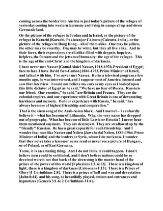 coming across the border into Austria is just today’s picture of the refugee of
yesterdaycoming into westernGermany and living in camps all up and down
Germanic land.
Or the picture of the refugee in Jordanand in Israel, or the picture of the
refugee in Karachi [Karachi, Pakistan]or Calcutta [Calcutta, India], or the
picture of the refugee in Hong Kong – all of them alike. One may be yellow,
the other may be swarthy. One may be white, but they all live alike. And in
their faces, their expressions are all alike:filled with despair, hopeless,
helpless, the flotsam and the jetsam of humanity: the age of the refugee. This
is the age of the anti-Christ and the kingdom of darkness.
I have never met Nasser[GamalAbdel Nasser, 1918-1970, Presidentof Egypt]
face to face. I have David Ben-Gurion [1886-1973, Prime Minister of Israel]
and talkedwith him. I’ve never met Nasser. Butin a televisedprogram a few
months ago, he was interviewed, and I suppose most of America listened and
saw that interview. I could not believe my ears or my eyes as I lookedupon
this little dictator of Egypt as he said, "We have no fear of Russia. Russia is
our friend. Our enemies," he said, "are Britain and France. Theyare the
colonialempires, and our experience with GreatBritain is one of devastating
harshness and memory. But our experience with Russia," he said, "has
always been one of highestfriendship and cooperation."
That is the siren song of the Arab-Asian block. And I marvel – I canhardly
believe it – what has become of Lithuania. Why, the very name has dropped
out of geography. Whathas become of little Latvia or Estonia? Inever hear
them mentioned anymore. They are destroyed. They are swallowedup by the
"friendly" Russian. He has a greatcapacityfor such friendship. And I
wonder that men like Nasserand Nehru [JawaharlalNehru, 1889-1964, Prime
Minister of India] and the leaders or Syria, whom I do not know, I wonder
that they never take a lessonor never read or never see a picture of Hungary,
or of Poland, or of EastGermany.
To me, it is an amazing thing. And I do not think it could happen. I don’t
believe men could be so blinded, and I don’t believe nations could be so
deceivedwere it not that back of the siren song is the master hand of the
prince of the power of this world [Ephesians 2:2, 6:12]. There is a kingdom of
light; there is a kingdom of darkness [Colossians 1:13]. There is a Prince of
Glory [1 Corinthians 2:8]. There is a prince of hell and warand devastation
[John 8:44], and his song, so beautifully played, entices and entrances and
hypnotizes [Genesis 3:1-6;2 Corinthians 11:4].
 