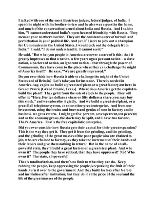 I talkedwith one of the most illustrious judges, federaljudges, of India. I
spent the night with his brother-in-law and he also was a guestin the home,
and much of the conversationturned about India and Russia. And I said to
him, "I cannotunderstand India’s open-hearted friendship with Russia. They
menace your northern border. They are the constantsource of turmoil and
perturbation in your political life. And yet, if I were to pick out a champion
for Communism in the United States, I would pick out the delegate from
India." I said, "I do not understand it. I cannot see it."
He said, "But what you people in America are never aware ofis this: that it
greatly impresses us that a nation, a few years ago a peasantnation – a slave
nation, a backwardnation, an ignorant nation – that through the power of
Communism, they have come to the place where they can challenge the might
of America itself!" He says, "We are greatly impressed."
Do you ever think how Russia is able to challenge the might of the United
States and of Britain? Let’s take you for instance. There is needed in
America, say, capital to build a greatsteelplant or a greatfactory out here in
Grand Prairie [Grand Prairie, Texas]. Where does America getthe capital to
build the plant? They get it from the sale of stock to the people. They will
offer it: "Here. For ten dollars a share or fifty dollars a share, you may buy
this stock,"and we subscribe it gladly. And we build a greatsteelplant, or a
greatBell telephone system, or some other greatenterprise. And from our
investment, using the brains and brawn and genius of men in factory and in
business, we get a return. I might getfive percent, sevenpercent, ten percent;
and as the economygrows, the stock may be split, and I have two for one.
That’s America. That’s the free capitalistic enterprise.
Did you ever considerhow Russia gets their capitalfor their greatexpansion?
This is the waythey get it. They get it from the grinding, and the grinding,
and the grinding of the greatmasses ofthe poor people who are chained to
job, who are chained to factory, as they take the increment of their hands and
their labors and give them nothing in return! But in the name of an all-
powerful state, they’ll build a greatfactoryor a greatsteelplant. And who
owns it? The people they have robbed, that they have oppressed? No! Who
owns it? The state, all-powerful!
That is totalitarianism, and there’s no limit to what they can do. Keep
robbing the people, keepoppressing the people, keeptaking the fruit of their
hands, turn it over to the government. And they build factoryafter factory
and institution after institution, but they do it at the price of the souland the
life of the greatmasses ofthe people.
 