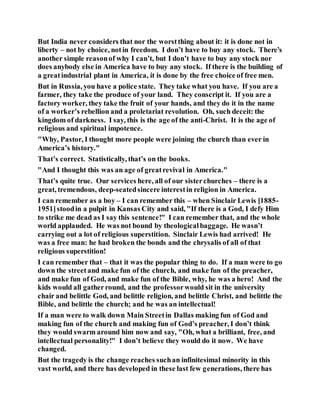 But India never considers that nor the worstthing about it: it is done not in
liberty – not by choice, notin freedom. I don’t have to buy any stock. There’s
another simple reasonof why I can’t, but I don’t have to buy any stock nor
does anybody else in America have to buy any stock. If there is the building of
a greatindustrial plant in America, it is done by the free choice of free men.
But in Russia, you have a police state. They take what you have. If you are a
farmer, they take the produce of your land. They conscript it. If you are a
factory worker, they take the fruit of your hands, and they do it in the name
of a worker’s rebellion and a proletariat revolution. Oh, such deceit: the
kingdom of darkness. I say, this is the age of the anti-Christ. It is the age of
religious and spiritual impotence.
"Why, Pastor, I thought more people were joining the church than ever in
America’s history."
That’s correct. Statistically, that’s on the books.
"And I thought this was an age of greatrevival in America."
That’s quite true. Our services here, all of our sisterchurches – there is a
great, tremendous, deep-seatedsincere interestin religion in America.
I can remember as a boy – I can remember this – when Sinclair Lewis [1885-
1951]stoodin a pulpit in Kansas City and said, "If there is a God, I defy Him
to strike me dead as I say this sentence!" I can remember that, and the whole
world applauded. He was not bound by theologicalbaggage. He wasn’t
carrying out a lot of religious superstition. Sinclair Lewis had arrived! He
was a free man: he had broken the bonds and the chrysalis of all of that
religious superstition!
I can remember that – that it was the popular thing to do. If a man were to go
down the streetand make fun of the church, and make fun of the preacher,
and make fun of God, and make fun of the Bible, why, he was a hero! And the
kids would all gatherround, and the professorwould sit in the university
chair and belittle God, and belittle religion, and belittle Christ, and belittle the
Bible, and belittle the church; and he was an intellectual!
If a man were to walk down Main Streetin Dallas making fun of God and
making fun of the church and making fun of God’s preacher, I don’t think
they would swarm around him now and say, "Oh, what a brilliant, free, and
intellectual personality!" I don’t believe they would do it now. We have
changed.
But the tragedy is the change reaches suchan infinitesimal minority in this
vast world, and there has developed in these last few generations, there has
 