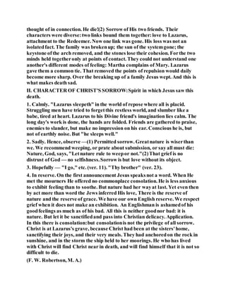thought of in connection. He die!(2) Sorrow of His two friends. Their
characters were diverse:two links bound them together:love to Lazarus,
attachment to the Redeemer. Now one link was gone. His loss was not an
isolatedfact. The family was brokenup; the sun of the systemgone; the
keystone ofthe arch removed, and the stones lose their cohesion. Forthe two
minds held togetheronly at points of contact. They could not understand one
another's different modes of feeling: Martha complains of Mary. Lazarus
gave them a common tie. That removed the points of repulsion would daily
become more sharp. Over the breaking up of a family Jesus wept. And this is
what makes death sad.
II. CHARACTER OF CHRIST'S SORROW:Spirit in which Jesus saw this
death.
1. Calmly. "Lazarus sleepeth" in the world of repose where all is placid.
Struggling men have tried to forgetthis restless world, and slumber like a
babe, tired at heart. Lazarus to his Divine friend's imagination lies calm. The
long day's work is done, the hands are folded. Friends are gathered to praise,
enemies to slander, but make no impression on his ear. Conscious he is, but
not of earthly noise. But "he sleeps well."
2. Sadly. Hence, observe —(1) Permitted sorrow. Greatnature is wiserthan
we. We recommend weeping, or prate about submission, or say all must die:
Nature, God, says, "Letnature rule to weepor not."(2)That grief is no
distrust of God — no selfishness.Sorrow is but love without its object.
3. Hopefully — "I go," etc. (ver. 11). "Thy brother" (ver. 23).
4. In reserve. On the first announcement Jesus speaksnot a word. When He
met the mourners He offered no commonplace consolation. He is less anxious
to exhibit feeling than to soothe. But nature had her wayat last. Yet even then
by act more than word the Jews inferred His love, There is the reserve of
nature and the reserve of grace. We have our own English reserve. We respect
grief when it does not make an exhibition. An Englishman is ashamedof his
goodfeelings as much as of his bad. All this is neither goodnor bad: it is
nature. But let it be sanctifiedand pass into Christian delicacy. Application.
In this there is consolation:but consolationis not the privilege of all sorrow.
Christ is at Lazarus's grave, because Christ had been at the sisters'home,
sanctifying their joys, and their very meals. They had anchoredon the rock in
sunshine, and in the storm the ship held to her moorings. He who has lived
with Christ will find Christ near in death, and will find himself that it is not so
difficult to die.
(F. W. Robertson, M. A.)
 