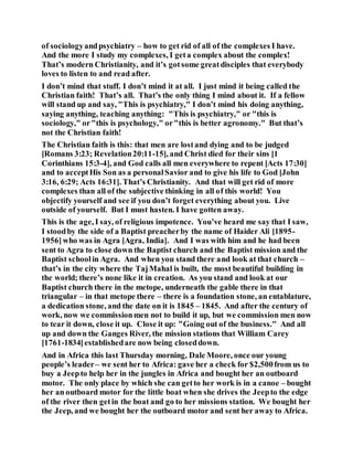 of sociologyandpsychiatry – how to get rid of all of the complexes I have.
And the more I study my complexes, I geta complex about the complex!
That’s modern Christianity, and it’s gotsome greatdisciples that everybody
loves to listen to and read after.
I don’t mind that stuff. I don’t mind it at all. I just mind it being called the
Christian faith! That’s all. That’s the only thing I mind about it. If a fellow
will stand up and say, "This is psychiatry," I don’t mind his doing anything,
saying anything, teaching anything: "This is psychiatry," or "this is
sociology," or"this is psychology," or"this is better agronomy." But that’s
not the Christian faith!
The Christian faith is this: that men are lostand dying and to be judged
[Romans 3:23; Revelation20:11-15], and Christ died for their sins [1
Corinthians 15:3-4], and God calls all men everywhere to repent [Acts 17:30]
and to acceptHis Son as a personalSavior and to give his life to God [John
3:16, 6:29; Acts 16:31]. That’s Christianity. And that will get rid of more
complexes than all of the subjective thinking in all of this world! You
objectify yourself and see if you don’t forget everything about you. Live
outside of yourself. But I must hasten. I have gotten away.
This is the age, I say, of religious impotence. You’ve heard me say that I saw,
I stoodby the side of a Baptist preacherby the name of Haider Ali [1895-
1956]who was in Agra [Agra, India]. And I was with him and he had been
sent to Agra to close down the Baptist church and the Baptist mission and the
Baptist schoolin Agra. And when you stand there and look at that church –
that’s in the city where the TajMahal is built, the most beautiful building in
the world; there’s none like it in creation. As you stand and look at our
Baptist church there in the metope, underneath the gable there in that
triangular – in that metope there – there is a foundation stone, an entablature,
a dedication stone, and the date on it is 1845 – 1845. And after the century of
work, now we commissionmen not to build it up, but we commission men now
to tear it down, close it up. Close it up: "Going out of the business." And all
up and down the Ganges River, the mission stations that William Carey
[1761-1834]establishedare now being closeddown.
And in Africa this last Thursday morning, Dale Moore, once our young
people’s leader– we sent her to Africa: gave her a check for $2,500from us to
buy a Jeepto help her in the jungles in Africa and bought her an outboard
motor. The only place by which she can getto her work is in a canoe – bought
her an outboard motor for the little boat when she drives the Jeepto the edge
of the river then getin the boat and go to her missions station. We bought her
the Jeep, and we bought her the outboard motor and sent her away to Africa.
 