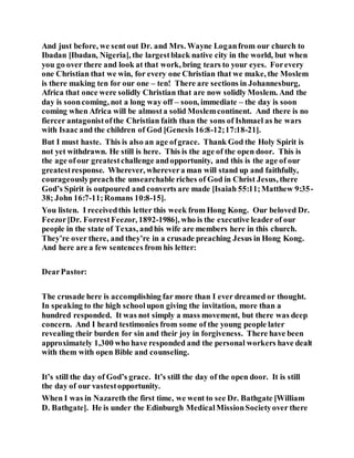 And just before, we sent out Dr. and Mrs. Wayne Loganfrom our church to
Ibadan [Ibadan, Nigeria], the largestblack native city in the world, but when
you go over there and look at that work, bring tears to your eyes. Forevery
one Christian that we win, for every one Christian that we make, the Moslem
is there making ten for our one – ten! There are sections in Johannesburg,
Africa that once were solidly Christian that are now solidly Moslem. And the
day is sooncoming, not a long way off – soon, immediate – the day is soon
coming when Africa will be almosta solid Moslemcontinent. And there is no
fiercer antagonistofthe Christian faith than the sons of Ishmael as he wars
with Isaac and the children of God [Genesis 16:8-12;17:18-21].
But I must haste. This is also an age ofgrace. Thank God the Holy Spirit is
not yet withdrawn. He still is here. This is the age of the open door. This is
the age ofour greatestchallenge andopportunity, and this is the age of our
greatestresponse. Wherever, wherevera man will stand up and faithfully,
courageouslypreachthe unsearchable riches of God in Christ Jesus, there
God’s Spirit is outpoured and converts are made [Isaiah 55:11;Matthew 9:35-
38; John 16:7-11;Romans 10:8-15].
You listen. I receivedthis letter this week from Hong Kong. Our beloved Dr.
Feezor[Dr. ForrestFeezor, 1892-1986], who is the executive leader of our
people in the state of Texas, andhis wife are members here in this church.
They’re over there, and they’re in a crusade preaching Jesus in Hong Kong.
And here are a few sentences from his letter:
DearPastor:
The crusade here is accomplishing far more than I ever dreamed or thought.
In speaking to the high schoolupon giving the invitation, more than a
hundred responded. It was not simply a mass movement, but there was deep
concern. And I heard testimonies from some of the young people later
revealing their burden for sin and their joy in forgiveness. There have been
approximately 1,300 who have responded and the personal workers have dealt
with them with open Bible and counseling.
It’s still the day of God’s grace. It’s still the day of the open door. It is still
the day of our vastestopportunity.
When I was in Nazareth the first time, we went to see Dr. Bathgate [William
D. Bathgate]. He is under the Edinburgh MedicalMissionSocietyover there
 