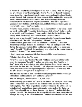 in Nazareth – used to be all Arab; now it is a part of Israel. And Dr. Bathgate
is a greatfriend of our Baptistpeople. World War II cut them off from any
support and they were in destitute circumstances. And our Southern Baptist
people, through their mission offerings, supported him and the big, wonderful
medical compound there in Nazareth. And he was doubly glad to see
somebody from our Southern BaptistConvention. And it was a joy and a
gladness to be with him: a little Scotsman, and full of life and humor, and his
eyes twinkle – one of God’s servants.
Well, this week, he came by to see me. He came over there to my study – sent
me word, and he said, "I want to visit with you a little while." So he came by
to see me this last Thursday or Friday. And we had the finest visit together
talking about those things over there in Israeland in Nazareth.
And he said to me, he said, "You know your schoolin Nazareth, your Baptist
schoolthere, oh," he said, "it is growing!" He said, "At the last
commencement, guess who saton the front row?" He said, "The Greek
Archbishop sat right there on the front row." And Dr. Bathgate said, "And
during the services, I watchedhim and he just smiled and was so happy and
glad." He said, "The Greek Archbishop at your school, atthe commencement
services." He said, "Thatwas something."
I don’t know what something it is, but it sounded like something to me.
"Oh, they just doing fine," he said.
"Why," he said to me, "Pastor,"he said, "Did you know just a little while
ago, a few days ago," he said, "I had an operation on a little Arab boy. I
didn’t know who he was, had no idea where he came from, but we were to
operate on the little boy. So," he said, "I got all prepared and our nurses, you
know, and we went into the operating room to operate on the little boy, and
the little boy was brought in to be operatedon."
And the little boy said to him, "Doctor, before you operate on me, could I get
off the table and kneeldown here and have a prayer?"
And Dr. Bathgate, Christianman: "Oh, son, yes!"
So the little boy gotdown on his knees by the side of Dr. Bathgate’s operating
table, and he didn’t pray out loud. He just moved his lips and the doctor
watching him. And when he gotdone, he climbed back on the table, and, oh,
just absolutelyunafraid and fearless the doctorsaid. And so Dr. Bathgate
said, "Son, whatdid you saydown there on your knees?" And the little boy
replied. He said, "Sir, I repeatedthe twenty-third Psalm:‘Yea, though I walk
through the valley of the shadow of death, I will fear no evil: for Thou art with
 