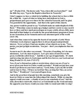 me’" [Psalm 23:4]. The doctor said, "Son, where did you learn that?" And
the little boy says, "I go to the Baptist schoolhere in Nazareth."
I don’t suppose we have a whole lot in building the school, but we have a little
bit, a little bit. A part of what we bring here and dedicate to God, a
proportionate part goes overthere for the schoolin Nazareth, and I’m glad.
I’m grateful for the opportunity. And that is the spirit of this church.
Any pastorwould be proud to say"God hath made me undershepherd of this
flock." Whentime comes to make up a budget and how sorelywe may need it
here or there and how much pressedupon us to pay a debt, always, little more
than half of that budget is setaside for the greatmissionary program of Jesus
in our Jerusalem, in our Samaria and to our uttermost parts of the world
[Acts 1:8].
And when time comes to lay upon the hearts of our people a Lottie Moon
Christmas week ofprayer appeal, there is always deepestand profound
interest. Never yet have I had any member of our church say to me, "Now,
pastor, you just go light on missions. You just – don’t you emphasize that too
much."
Seems to me it’s the other wayaround. "Preacher, if anything, let’s be more
missionary. Let’s be more in prayer. Let’s give more of ourselves to the
great, worldwide callof Jesus." And this is our age of opportunity. It’s dark
and lowering, but above it, God reigns and He lives forever, our Lord and our
King [Psalm 2:1-12;Acts 17:22-27].
Now, if you’ve listened on radio or on television, where you are, if you’ve
never given your heart to Christ, would you today? Would you just bow your
head or get down on your knees and say, "Lord, today, I give my life in faith
and in trust to Thee. I’ll have no lord but Thee, no king but Thee, no savior
but Thee." Wouldyou? Castyourself upon Jesus.
And in the greathost of people here this morning, somebody you, give his
heart to Christ or come into the fellowshipof the church. While we sing this
appeal, would you come – a family of you or one somebody of you? Into the
aisle, down these stairwells, wherever, as Godshould saythe word and make
the appealto your heart, would you come while we stand and while we sing?
STEVEN COLE
 