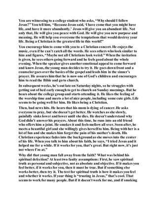 You are witnessing to a college student who asks, “Whyshould I follow
Jesus?”You tell him, “BecauseJesus said, ‘I have come that you might have
life, and have it more abundantly.’ Jesus will give you an abundant life. Not
only that, He will give you peace with God. He will give you new purpose and
meaning. He will help you overcome the temptations that would destroy your
life. Being a Christian is the greatestlife in this world!”
You encourage him to come with you to a Christian concert. He enjoys the
music, even if he can’t catchall the words. He sees others who look similar to
him and figures, “Maybe not all Christians look weird.” When the invitation
is given, he sees others going forward and he feels goodabout the whole
evening. When the speakergives anotheremotional appeal to come forward
and know Jesus, the young man decides to try it. He goes downfront and a
counselorgoes overthe basics ofthe gospeland leads him in the sinner’s
prayer. He assures him that he is now one of God’s children and encourages
him to read the Bible and go to church.
In subsequent weeks, he’s out late on Saturday nights, so he struggles with
getting out of bed early enough to get to church on Sunday mornings. But he
hears about the college groupand starts attending it. He likes the feeling of
the worship time and meets a lot of nice people, including some cute girls. Life
seems to be going well for him. He likes being a Christian.
Then, bad news hits. He hears that his mom is dying of cancer. He asks
everyone to pray, but she doesn’t get better. He watches as she slowly,
painfully sinks lower and lower until she dies. He doesn’t understand why
God didn’t answerhis prayers. About this time, he runs into an old friend
who offers him a joint. He smokes it and feels mellow all over. Soon after, he
meets a beautiful girl and she willingly gives herselfto him. Being with her is a
lot of fun and she makes him forgetthe pain of his mother’s death. His
Christian experience fades into the backgroundas she moves into the center
of his life. When you talk to him about his faith, he says, “I tried Jesus and it
helped me for a while. If it works for you, that’s great. But right now, it’s just
not where I’m at.”
Why did that young man fall awayfrom the faith? What was behind his
spiritual defection? At leasttwo faulty assumptions: First, he saw spiritual
truth as personal and subjective, not as absolute and objective. If it makes you
feel better, if it works for you, then it must be true. But if something else
works better, then try it. The test for spiritual truth is how it makes you feel
and whether it works. If your thing is “trusting in Jesus,” that’s cool. That
seems to work for many people. But if it doesn’twork for me, and if smoking
 