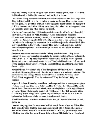 dope and having sex with my girlfriend makes me feel good, then I’ll try that.
Spiritual truth is defined in personaland subjective terms.
The secondfaulty assumption is that personalhappiness is the most important
thing in life. God, if He is there, exists to make me happy. If Jesus canmake
me feelgood, I’ll give Him a try. If following Jesus doesn’tmake me feelgood
or if it seems too hard, then I’ll try something else. Manand his happiness, not
God and His glory, are what matter the most.
Maybe you’re wondering, “Whatdoes this have to do with Jesus’triumphal
entry into Jerusalemon Palm Sunday?” A lot! When Jesus rode into
Jerusalemon a foal of a donkey that day, it meant different things to different
people. For Jesus, it signified His officialpresentation to the nation as King
and Messiah, althoughHe knew that He would be rejectedand crucified. The
twelve and other followers of Jesus saw Him as Messiahand King, but they
mistakenly thought that He would setup His rule on the throne of David
immediately.
Others in the crowd saw the event in strictly political terms. They were
enamored by Jesus’miracles, especiallythe recent raising of Lazarus from the
dead (John 12:17-18). They hoped that Jesus would leadthe revolt against
Rome and restore independence to Israel. The Jewishleaders were frustrated
by the acclaimJesus was receiving, becauseHe threatened their powerbase
(John 11:48).
But less than a week later, one of the disciples had betrayed Jesus, another
had denied knowing Him, and His followers were scatteredand confused. The
fickle crowd had changed from shouts of “Hosanna!” to “Crucify Him!”
Why? What happened? Why the defection? Why the failure? Why the
change?
In part, I believe, it was because these various people had a wrong conception
of who Jesus is and they were following Him for what they thought He would
do for them. Becausethey had a faulty notion of spiritual truth regarding the
person of Jesus Christ and a man-centered theology, they fell awayin a time
of difficulty when things didn’t go as they had hoped. If we want a faith that
endures hardship and trials, we need to understand that …
We should follow Jesus becauseHe is Lord, not just because ofwhat He can
do for us.
I am not denying that Jesus canand will do much for us when we follow Him.
But I am affirming that the main reasonwe must follow Jesus is because of
who He is, not because ofwhat He can do for us. We may gettortured and
killed for our faith, but we still must follow Jesus if He is the SovereignLord
 