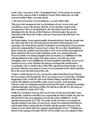 of all. Luke’s narrative of the “Triumphal Entry” of Jesus into Jerusalem
shows us five aspects ofthe Lordship of Jesus Christwhich give us solid
reasons to follow Him, even unto death.
1. BecauseJesusis the Lord of authority, we must follow Him.
This story that inaugurates the week leading to Jesus’arrest, trial, and
crucifixion, conveys the picture that He was in absolute control of the
circumstances. He was not deluded by the cheering crowd. He was not
intimidated by the threats of the Pharisees. He lived under the precise
timetable of the Heavenly Father, and now Jesus knew that His hour was
approaching.
On Palm Sunday Jesus stageda public demonstration to show the people and
the rulers that He is the Messiah, but not the kind of Messiahthey were
expecting. The chief priests and the Sanhedrin were looking for Jesus and had
given the command that if anyone knew where He was, they should inform
them so that He could be arrested(John 11:57). Jesus’bold action infuriated
them and led to His arrest and crucifixion at the very moment that the
Passoverlambs were being slaughteredin Jerusalem, as a fulfillment of His
offering Himself as the Lamb of God for sinners. Even the day of the
triumphal entry was in fulfillment of God’s prophetic timetable. Jesus was in
control of every event. Whether He had pre-arranged the details about
securing the coltor whether they reflectHis supernatural knowledge, we do
not know. But the clearpoint is, Jesus was in command of the whole situation.
He is the Lord who had need of the colt.
To have a faith that perseveres, youneed to understand that Jesus Christ is
the SovereignLord of authority. He is sovereignevenover all of the evil things
happening in the world. He will work all these things togetherfor His glory
and for the ultimate goodof His saints. Jesus was nota well-meaning
reformer who was tragicallymurdered because He made a mistake in picking
a disloyal disciple who betrayed Him. He laid down His life for His sheep on
His own initiative (John 10:17-18).
While the crucifixion of Jesus, the Son of God, was the most horrible crime
imaginable, and those who did it are responsible for their terrible sin, that sin
did not thwart the sovereignplan of God, but rather, fulfilled it. As the
apostles prayed (Acts 4:27-28), “Fortruly in this city there were gathered
togetheragainstYour holy servant Jesus, whomYou anointed, both Herod
and Pontius Pilate, along with the Gentiles and the peoples of Israel, to do
whateverYour hand and Your purpose predestined to occur.” Nothing can
thwart God’s purpose (Psalms 103:19;115:3). Either you can submit to Him
 