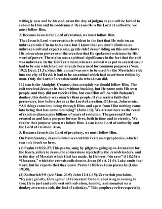 willingly now and be blessed, or on the day of judgment you will be forced to
submit to Him and be condemned. BecauseHe is the Lord of authority, we
must follow Him.
2. BecauseJesusis the Lord of creation, we must follow Him.
That Jesus is Lord overcreationis evident in the fact that He rode on an
unbroken colt. I’m no horseman, but I know that you don’t climb on an
unbroken coltand expecta nice, gentle ride! Jesus’riding on this colt shows
His miraculous powerover the creation that He spoke into existence by His
word of power. There also was a spiritual significance in the fact that the colt
was unbroken. In the Old Testament, whenan animal was put to sacreduse, it
had to be one which had not already been used for common purposes (Num.
19:2; Deut. 21:3). Since this animal was now to be used for the Messiahto ride
into the city of David, it had to be an animal which had never been ridden by
man. Only the Lord of creationcould do what Jesus did.
If Jesus is the Almighty Creator, then certainly we should follow Him. The
colt receivedJesus onits back without bucking, but He came unto His own
people, and they did not receive Him, but castHim off. As with Balaam’s
donkey, this donkey was smarter than people. If you want a faith that
perseveres, bow before Jesus as the Lord of creation. Of Jesus, Johnwrote,
“All things came into being through Him; and apart from Him nothing came
into being that has come into being” (John 1:3). We are not here as the result
of random chance plus billions of years of evolution. The personalGod
createdus and has a purpose for our lives, both in time and in eternity. We
realize that purpose when we follow Him. Jesus is the Lord of authority and
the Lord of creation. Also,
3. BecauseJesusis the Lord of prophecy, we must follow Him.
On Palm Sunday, Jesus fulfilled severalOld Testamentprophecies, whichI
can only touch on here.
(1) Psalm 118:22-27.This psalm, sung by pilgrims going up to Jerusalemfor
the feasts, refers to Jesus, the cornerstone rejectedby the Jewishleaders, and
to the day of MessiahwhichGod has made. In Hebrew, “do save” (118:25)is
“Hosanna,” whichthe crowds calledout to Jesus (Matt. 21:9). Luke omits that
word, but he reports that they quote Psalm118:26 as Jesus passesby (Luke
19:38).
(2) Zechariah 9:9 (see Matt. 21:5; John 12:14-15). Zechariahproclaims,
“Rejoicegreatly, O daughter of Jerusalem!Behold, your king is coming to
you; He is just and endowedwith salvation, humble, and mounted on a
donkey, even on a colt, the foal of a donkey.” This prophecy refers especially
 