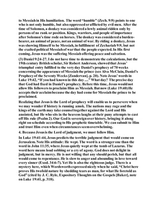 to Messiahin His humiliation. The word “humble” (Zech. 9:9) points to one
who is not only humble, but also oppressedorafflicted by evil men. After the
time of Solomon, a donkey was considereda lowly animal ridden only by
persons of no rank or position. Kings, warriors, and people of importance
after Solomon’s time rode on horses. The donkey was considereda burden-
bearer, an animal of peace, notan animal of war. By riding a donkey, Jesus
was showing Himself to be Messiah, in fulfillment of Zechariah 9:9, but not
the exaltedpolitical Messiahof warthat the people expected. In His first
coming, Jesus was the suffering Messiahoffering peace and salvation.
(3) Daniel 9:24-27. I do not have time to demonstrate the calculations, but the
19th century British scholar, Sir Robert Anderson, showedthat Jesus’
triumphal entry fulfilled to the very day Daniel’s prophecy of 70 weeks
concerning the appearance of Messiahthe prince (see Alva McClain, Daniel’s
Prophecyof the Seventy Weeks [Zondervan], p. 20). Note Jesus’words in
Luke 19:42, “If you had known in this day ....” What day? The precise day
that God had fixed in Daniel’s prophecy. Before this time, Jesus wouldnot
allow His followers to proclaim Him as Messiah. Butnow (Luke 19:40)He
accepts their acclaimbecause the day had come for Messiahthe prince to be
proclaimed.
Realizing that Jesus is the Lord of prophecy will enable us to persevere when
we may wonder if history is running amok. The nations may rage and the
kings of the earth may take counseltogetheragainstthe Lord and His
anointed, but He who sits in the heavens laughs at their puny attempts to cast
off His rule (Psalm 2). Our God is sovereignover history, bringing it along
right on schedule according to His prophetic timetable. We can submit to Him
and trust Him even when circumstances seemoverwhelming.
4. BecauseJesusis the Lord of judgment, we must follow Him.
In Luke 19:41-44, Jesus predicts the terrible judgment that would come on
Jerusalem. Note His attitude: He wept. The word is a strongerone than the
word in John 11:35, where Jesus quietly wept at the tomb of Lazarus. The
word here means loud sobbing or a cry of agony. God does not delight in
judgment, but in mercy. He is not willing that any should perish, but that all
would come to repentance. He is slow to angerand abounding in love toward
every sinner (Exod. 34:6-7). Yet He is also the righteous judge. There is a
mystery here, which Wordsworthexpressednicely when he said, “Christ here
proves His twofold nature by shedding tears as man, for what He foretold as
God” (cited by J. C. Ryle, Expository Thoughts on the Gospels [Baker], note
on Luke 19:41, p. 318).
 
