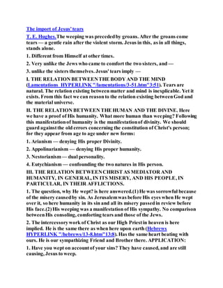 The import of Jesus'tears
T. E. Hughes.The weeping was precededby groans. After the groans come
tears — a gentle rain after the violent storm. Jesus in this, as in all things,
stands alone.
1. Different from Himself at other times.
2. Very unlike the Jews who came to comfort the two sisters, and —
3. unlike the sisters themselves. Jesus'tears imply —
I. THE RELATION BETWEENTHE BODY AND THE MIND
(Lamentations HYPERLINK "/lamentations/3-51.htm"3:51). Tears are
natural. The relation existing between matter and mind is inexplicable. Yet it
exists. From this fact we can reasonto the relation existing betweenGod and
the material universe.
II. THE RELATION BETWEEN THE HUMAN AND THE DIVINE. Here
we have a proof of His humanity. What more human than weeping? Following
this manifestationof humanity is the manifestationof divinity. We should
guard againstthe old errors concerning the constitution of Christ's person;
for they appear from age to age under new forms:
1. Arianism — denying His proper Divinity.
2. Appolinarianism — denying His proper humanity.
3. Nestorianism— dual personality.
4. Eutychianism — confounding the two natures in His person.
III. THE RELATION BETWEENCHRIST AS MEDIATOR AND
HUMANITY, IN GENERAL, IN ITS MISERY, AND HIS PEOPLE, IN
PARTICULAR, IN THEIR AFFLICTIONS.
1. The question, why He wept? is here answered.(1)He was sorrowful because
of the misery causedby sin. As Jerusalemwas before His eyes when He wept
over it, so here humanity in its sin and all its misery passedin review before
His face.(2)His weeping was a manifestation of His sympathy. No comparison
betweenHis consoling, comforting tears and those of the Jews.
2. The intercessorywork of Christ as our High Priestin heaven is here
implied. He is the same there as when here upon earth (Hebrews
HYPERLINK "/hebrews/13-8.htm"13:8). Has the same heart beating with
ours. He is our sympathizing Friend and Brother there. APPLICATION:
1. Have you wept on accountof your sins? They have caused, and are still
causing, Jesus to weep.
 