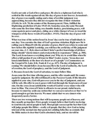 God is not only a God of love and grace. He also is a righteous God who is
settled in His wrath againstall sin. His day of grace is not forever. Jerusalem’s
day of grace was rapidly ending and a time of terrible judgment was
approaching, because they did not recognize the time of their visitation
(19:44). In A.D. 70, the armies of the Romangeneral, Titus, fulfilled the
frightening prediction of Luke 19:43-44. Somedaysoon, the same Messiah
who came the first time riding on a humble donkey, proclaiming peace, will
come againin powerand glory, riding on a white chargerof war, to tread the
winepress of the fierce wrath of God (Rev. 19:15). Then the day of grace will
be over.
What was true of the nation Israel in Jesus’day can be true of individuals in
our day: You canmiss the time of God’s gracious visitation. Right now He is
calling you to Himself with the promise of grace. But if you refuse to come and
bow before His rightful Lordship, you will face the awful day of His judgment
on your sins. J. C. Ryle observed that Christ’s perfect knowledge ofall these
things should “alarm sinners and awakenthem to repentance” (ibid., p. 308).
The Lord Jesus knows everything about you! Why try to avoid Him when He
offers a full pardon if you will trust in Him? Godet, warns, “Jesus does not
knock indefinitely at the door of a heart or of a people” (A Commentary on
the GospelofSt. Luke [I.K. Funk & Co.], p. 427). The day of judgment is
coming! We should follow Jesus becauseHe is the Lord of authority, the Lord
of creation, the Lord of prophecy, and the Lord of judgment.
5. BecauseJesusis the Lord of salvation, we must follow Him.
Jesus came the first time offering peace, andthe offer stands until He comes
againfor judgment. He offered Himself as the PassoverLamb. If His blood is
applied to your sins, Godwill pass over you in the day of judgment, and you
will be safe. His offer to you is peace with God through the forgiveness ofyour
sins. On the cross Jesussatisfiedthe wrath of God for every sinner who will
trust in Him. The cross ofChrist is offensive to our proud, sinful hearts,
because we must lay aside any notion that we cansave ourselves or that we’re
goodenough to get into heaven. We must admit that we are sinners who
desperatelyneed a Savior.
There are two wrong notions that will keepmany people out of heaven, and
they usually go together. First, people wrongly believe that God is too loving
to send decent, moral people to hell. Mostpeople canacceptthe fact that God
will judge people like Hitler—really evil people. But they view God as being
tolerant of the normal sins that good, law-abiding folks like us commit. But
the Bible makes it clearthat God is absolutely holy, and no sin will be
 
