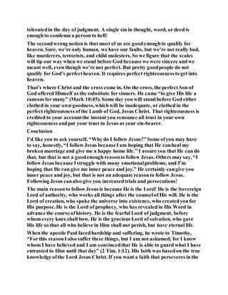toleratedin the day of judgment. A single sin in thought, word, or deed is
enough to condemn a person to hell!
The secondwrong notion is that most of us are goodenoughto qualify for
heaven. Sure, we’re only human, we have our faults, but we’re not really bad,
like murderers, terrorists, and child molesters. So we figure that the scales
will tip our way when we stand before God because we were sincere and we
meant well, even though we’re not perfect. But pretty goodpeople do not
qualify for God’s perfectheaven. It requires perfect righteousnessto get into
heaven.
That’s where Christ and the cross come in. On the cross, the perfect Son of
God offered Himself as the substitute for sinners. He came “to give His life a
ransom for many” (Mark 10:45). Some day you will stand before God either
clothed in your own goodness,whichwill be inadequate, or clothed in the
perfect righteousness ofthe Lamb of God, Jesus Christ. That righteousness is
credited to your accountthe instant you renounce all trust in your own
righteousness andput your trust in Jesus as your sin-bearer.
Conclusion
I’d like you to ask yourself, “Why do I follow Jesus?”Some ofyou may have
to say, honestly, “I follow Jesus becauseI am hoping that He canheal my
broken marriage and give me a happy home life.” I assure you that He can do
that, but that is not a goodenough reasonto follow Jesus. Others may say, “I
follow Jesus because Istruggle with many emotionalproblems, and I’m
hoping that He can give me inner peace and joy.” He certainly cangive you
inner peace and joy, but that is not an adequate reasonto follow Jesus.
Following Jesus canalso give you increasedtrials and persecutions!
The main reasonto follow Jesus is because He is the Lord! He is the Sovereign
Lord of authority, who works all things after the counselof His will. He is the
Lord of creation, who spoke the universe into existence, who createdyou for
His purpose. He is the Lord of prophecy, who has revealed in His Word in
advance the course ofhistory. He is the fearful Lord of judgment, before
whom every knee shall bow. He is the gracious Lord of salvation, who gave
His life so that all who believe in Him shall not perish, but have eternal life.
When the apostle Paul facedhardship and suffering, he wrote to Timothy,
“Forthis reasonI also suffer these things, but I am not ashamed; for I know
whom I have believed and I am convincedthat He is able to guard what I have
entrusted to Him until that day” (2 Tim. 1:12). His faith was basedon the true
knowledge ofthe Lord Jesus Christ. If you want a faith that perseveres in the
 