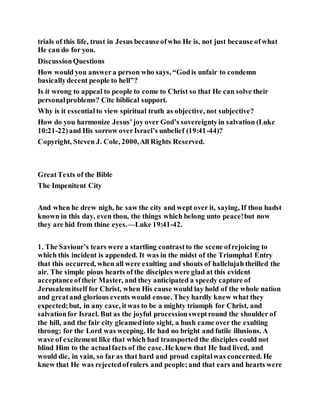 trials of this life, trust in Jesus becauseofwho He is, not just because ofwhat
He can do for you.
DiscussionQuestions
How would you answera person who says, “Godis unfair to condemn
basicallydecent people to hell”?
Is it wrong to appeal to people to come to Christ so that He can solve their
personalproblems? Cite biblical support.
Why is it essential to view spiritual truth as objective, not subjective?
How do you harmonize Jesus’joy over God’s sovereigntyin salvation (Luke
10:21-22)and His sorrow overIsrael’s unbelief (19:41-44)?
Copyright, Steven J. Cole, 2000,All Rights Reserved.
GreatTexts of the Bible
The Impenitent City
And when he drew nigh, he saw the city and wept over it, saying, If thou hadst
known in this day, even thou, the things which belong unto peace!but now
they are hid from thine eyes.—Luke 19:41-42.
1. The Saviour’s tears were a startling contrastto the scene ofrejoicing to
which this incident is appended. It was in the midst of the Triumphal Entry
that this occurred, when all were exulting and shouts of hallelujah thrilled the
air. The simple pious hearts of the disciples were glad at this evident
acceptanceoftheir Master, and they anticipated a speedy capture of
Jerusalemitself for Christ, when His cause would lay hold of the whole nation
and greatand glorious events would ensue. They hardly knew what they
expected;but, in any case, itwas to be a mighty triumph for Christ, and
salvationfor Israel. But as the joyful processionsweptround the shoulder of
the hill, and the fair city gleamedinto sight, a hush came over the exulting
throng; for the Lord was weeping. He had no bright and futile illusions. A
wave of excitement like that which had transported the disciples could not
blind Him to the actualfacts of the case. He knew that He had lived, and
would die, in vain, so far as that hard and proud capitalwas concerned. He
knew that He was rejectedofrulers and people;and that ears and hearts were
 