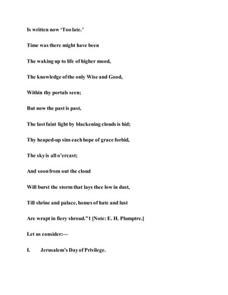 Is written now ‘Too late.’
Time was there might have been
The waking up to life of higher mood,
The knowledge ofthe only Wise and Good,
Within thy portals seen;
But now the past is past,
The lastfaint light by blackening clouds is hid;
Thy heaped-up sins eachhope of grace forbid,
The skyis all o’ercast;
And soonfrom out the cloud
Will burst the storm that lays thee low in dust,
Till shrine and palace, homes of hate and lust
Are wrapt in fiery shroud.”1 [Note: E. H. Plumptre.]
Let us consider:—
I. Jerusalem’s Dayof Privilege.
 