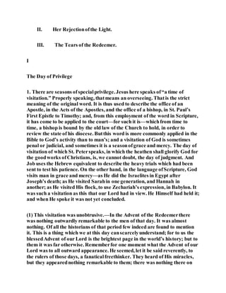 II. Her Rejectionofthe Light.
III. The Tears of the Redeemer.
I
The Day of Privilege
1. There are seasons ofspecialprivilege. Jesus here speaks of“a time of
visitation.” Properly speaking, thatmeans an overseeing. Thatis the strict
meaning of the original word. It is thus used to describe the office of an
Apostle, in the Acts of the Apostles, and the office of a bishop, in St. Paul’s
First Epistle to Timothy; and, from this employment of the word in Scripture,
it has come to be applied to the court—for such it is—whichfrom time to
time, a bishop is bound by the old law of the Church to hold, in order to
review the state of his diocese. Butthis word is more commonly applied in the
Bible to God’s activity than to man’s; and a visitation of God is sometimes
penal or judicial, and sometimes it is a seasonofgrace and mercy. The day of
visitation of which St. Peterspeaks, in which the heathen shall glorify God for
the goodworks ofChristians, is, we cannot doubt, the day of judgment. And
Job uses the Hebrew equivalent to describe the heavy trials which had been
sent to test his patience. On the other hand, in the language ofScripture, God
visits man in grace and mercy—as He did the Israelites in Egypt after
Joseph’s death; as He visited Sarahin one generation, and Hannah in
another; as He visited His flock, to use Zechariah’s expression, in Babylon. It
was such a visitation as this that our Lord had in view. He Himself had held it;
and when He spoke it was not yet concluded.
(1) This visitation was unobtrusive.—In the Advent of the Redeemerthere
was nothing outwardly remarkable to the men of that day. It was almost
nothing. Of all the historians of that period few indeed are found to mention
it. This is a thing which we at this day canscarcelyunderstand; for to us the
blessedAdvent of our Lord is the brightest page in the world’s history; but to
them it was far otherwise. Rememberfor one moment what the Advent of our
Lord was to all outward appearance. He seemed, let it be said reverently, to
the rulers of those days, a fanaticalfreethinker. They heard of His miracles,
but they appearednothing remarkable to them; there was nothing there on
 