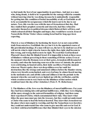 we had made the best of our opportunities in pasttimes. And just as a man
who, being drunk, is held to be responsible for the outrage which he commits
without knowing what he was doing, because he is undoubtedly responsible
for getting into this condition of brutal insensibility at all, so God holds us all
to be accountable foran ignorance which He knows not to be due to our
nature. Now, this was the case with the men of Jerusalemat that day. Had
they studied their prophets earnestlyand sincerely, had they refusedto
surrender themselves to political dreams which flattered their self-love, and
which coloured all their thoughts and hopes, they would have seenin Jesus of
Nazareththe Divine Visitor whose coming Israel had for long ages been
expecting.
There is a wayof blindness by hardening the heart. Let us not concealthis
truth from ourselves. Godblinds the eye, but it is in the appointed course of
His providential dealings. If a man will not see, the law is he shall not see;if he
will not do what is right when he knows the right, then right shall become to
him wrong, and wrong shall seemto be right. We read that God hardened
Pharaoh’s heart, that He blinded Israel. It is impossible to look at these cases
of blindness without perceiving in them something of Divine action. Even at
the moment when the Romans were at their gates, Jerusalemstill dreamed of
security; and when the battering-ram was at the towerof Antonia, the priests
were celebrating, in fancied safety, their daily sacrifices. Fromthe moment
when our Masterspake, there was deep stillness overher until her
destruction; like the strange and unnatural stillness before the thunder-storm,
when every breath seems hushed, and every leafmay be almostheard moving
in the motionless air; and all this calm and stillness is but the prelude to the
moment when the eastand westare lighted up with the red flashes, and the
whole creationseems to reel. Such was the blindness of that nation which
would not know the day of her visitation.1 [Note:F. W. Robertson.]
2. The blindness of the Jews was the blindness of moral indifference. For years
they had been sinking into cold spiritual indifference, while they were clinging
all the more strongly to the outward formalities of religion. And then came
their rejectionof Christ, which consummated their ruin. They knew what
tithes the poor man must pay into the treasury, but they could not understand
a Christ who came to heal the broken-hearted. They knew that Jerusalemwas
the place where men ought to worship, and that the Samaritans were heretics;
they could not understand One who came to give men life and rest in God. It
was their cold-heartedindifference that thus blinded their eyes to the mission
 