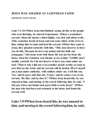 JESUS WAS AMAZED AT A GENTILES FAITH
EDITED BY GLENN PEASE
Luke 7:1-10 1When Jesus had finished saying all this to the people
who were listening, he entered Capernaum. 2There a centurion's
servant, whom his master valued highly, was sick and about to die.
3The centurion heard of Jesus and sent some elders of the Jews to
him, asking him to come and heal his servant. 4When they came to
Jesus, they pleaded earnestly with him, "This man deserves to have
you do this, 5because he loves our nation and has built our
synagogue." 6So Jesus went with them. He was not far from the
house when the centurion sent friends to say to him: "LORD, don't
trouble yourself, for I do not deserve to have you come under my
roof. 7That is why I did not even consider myself worthy to come to
you. But say the word, and my servant will be healed. 8For I myself
am a man under authority, with soldiers under me. I tell this one,
'Go,' and he goes; and that one, 'Come,' and he comes. I say to my
servant, 'Do this,' and he does it." 9When Jesus heard this, he was
amazed at him, and turning to the crowd following him, he said, "I
tell you, I have not found such great faith even in Israel." 10Then
the men who had been sent returned to the house and found the
servant well.
Luke 7:9 9WhenJesus heard this, he was amazed at
him, and turning to the crowd followinghim, he said,
 