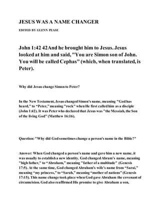 JESUS WAS A NAME CHANGER
EDITED BY GLENN PEASE
John 1:42 42And he brought him to Jesus. Jesus
lookedat him and said, "You are Simon son of John.
You will be calledCephas"(which, when translated, is
Peter).
Why did Jesus change Simonto Peter?
In the New Testament, Jesus changedSimon’s name, meaning "Godhas
heard," to “Peter,”meaning "rock" whenHe first calledhim as a disciple
(John 1:42). It was Peterwho declaredthat Jesus was "the Messiah, the Son
of the living God" (Matthew 16:16).
Question:"Why did Godsometimes change a person's name in the Bible?"
Answer: When Godchanged a person’s name and gave him a new name, it
was usually to establisha new identity. God changedAbram’s name, meaning
"high father," to “Abraham,” meaning "father of a multitude" (Genesis
17:5). At the same time, God changedAbraham's wife's name from “Sarai,”
meaning “my princess,” to “Sarah,” meaning “mother of nations” (Genesis
17:15). This name change took place when God gave Abraham the covenant of
circumcision. God also reaffirmed His promise to give Abraham a son,
 