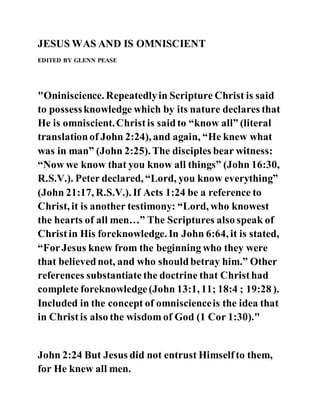 JESUS WAS AND IS OMNISCIENT
EDITED BY GLENN PEASE
"Oniniscience. Repeatedlyin Scripture Christ is said
to possessknowledge which by its nature declares that
He is omniscient.Christis saidto “know all” (literal
translationof John 2:24), and again, “He knew what
was in man” (John 2:25). The disciples bear witness:
“Now we know that you know all things” (John 16:30,
R.S.V.). Peter declared, “Lord, you know everything”
(John 21:17, R.S.V.). If Acts 1:24 be a reference to
Christ, it is another testimony: “Lord, who knowest
the hearts of all men…” The Scriptures also speak of
Christin His foreknowledge. In John 6:64, it is stated,
“ForJesus knew from the beginning who they were
that believednot, and who shouldbetray him.” Other
references substantiate the doctrine that Christhad
complete foreknowledge(John 13:1, 11; 18:4 ; 19:28 ).
Included in the concept of omniscienceis the idea that
in Christis also the wisdom of God (1 Cor 1:30)."
John 2:24 But Jesus did not entrust Himselfto them,
for He knew all men.
 