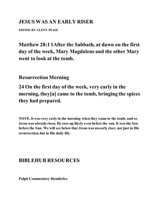 JESUS WAS AN EARLY RISER
EDITED BY GLENN PEASE
Matthew 28:1 1After the Sabbath, at dawn on the first
day of the week, Mary Magdaleneand the other Mary
went to look at the tomb.
ResurrectionMorning
24 On the first day of the week, very early in the
morning, they[a] came to the tomb, bringing the spices
they had prepared.
NOTE. It was very early in the morning when they came to the tomb, and so
Jesus was alreadyrisen. He rose up likely even before the sun. It was the Son
before the Sun. We will see below that Jesus was anearly riser, not just in His
resurrection, but in His daily life.
BIBLEHUB RESOURCES
Pulpit Commentary Homiletics
 