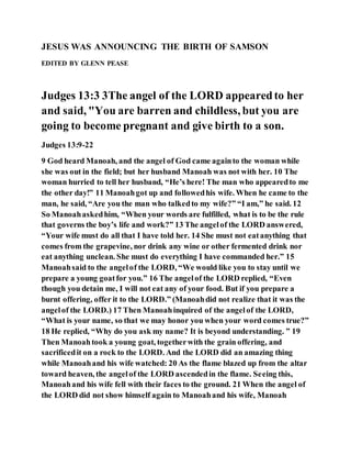 JESUS WAS ANNOUNCING THE BIRTH OF SAMSON
EDITED BY GLENN PEASE
Judges 13:3 3The angel of the LORD appearedto her
and said, "You are barren and childless, but you are
going to become pregnant and give birth to a son.
Judges 13:9-22
9 God heard Manoah, and the angel of God came againto the woman while
she was out in the field; but her husband Manoah was not with her. 10 The
woman hurried to tell her husband, “He’s here! The man who appearedto me
the other day!” 11 Manoahgot up and followedhis wife. When he came to the
man, he said, “Are you the man who talkedto my wife?” “I am,” he said. 12
So Manoahaskedhim, “When your words are fulfilled, what is to be the rule
that governs the boy’s life and work?” 13 The angelof the LORD answered,
“Your wife must do all that I have told her. 14 She must not eatanything that
comes from the grapevine, nor drink any wine or other fermented drink nor
eat anything unclean. She must do everything I have commanded her.” 15
Manoahsaid to the angelof the LORD, “We would like you to stay until we
prepare a young goatfor you.” 16 The angelof the LORD replied, “Even
though you detain me, I will not eat any of your food. But if you prepare a
burnt offering, offer it to the LORD.” (Manoahdid not realize that it was the
angelof the LORD.) 17 Then Manoahinquired of the angelof the LORD,
“What is your name, so that we may honor you when your word comes true?”
18 He replied, “Why do you ask my name? It is beyond understanding. ” 19
Then Manoahtook a young goat, togetherwith the grain offering, and
sacrificedit on a rock to the LORD. And the LORD did an amazing thing
while Manoahand his wife watched: 20 As the flame blazed up from the altar
toward heaven, the angelof the LORD ascendedin the flame. Seeing this,
Manoahand his wife fell with their faces to the ground. 21 When the angel of
the LORD did not show himself again to Manoahand his wife, Manoah
 