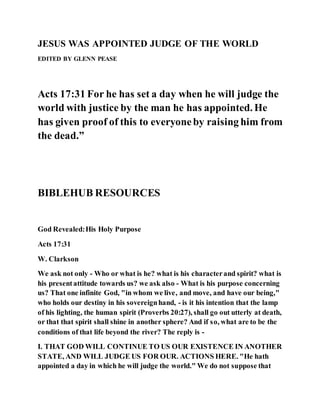 JESUS WAS APPOINTED JUDGE OF THE WORLD
EDITED BY GLENN PEASE
Acts 17:31 For he has set a day when he will judge the
world with justice by the man he has appointed. He
has given proof of this to everyoneby raising him from
the dead.”
BIBLEHUB RESOURCES
God Revealed:His Holy Purpose
Acts 17:31
W. Clarkson
We ask not only - Who or what is he? what is his characterand spirit? what is
his presentattitude towards us? we ask also - What is his purpose concerning
us? That one infinite God, "in whom we live, and move, and have our being,"
who holds our destiny in his sovereignhand, - is it his intention that the lamp
of his lighting, the human spirit (Proverbs 20:27), shall go out utterly at death,
or that that spirit shall shine in another sphere? And if so, what are to be the
conditions of that life beyond the river? The reply is -
I. THAT GOD WILL CONTINUE TO US OUR EXISTENCE IN ANOTHER
STATE, AND WILL JUDGE US FOR OUR. ACTIONS HERE. "He hath
appointed a day in which he will judge the world." We do not suppose that
 