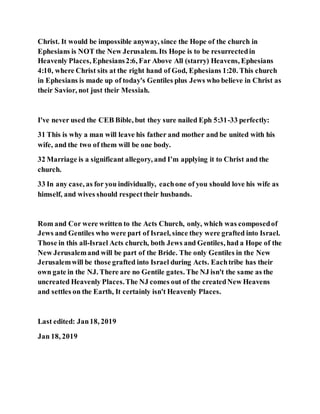 Christ. It would be impossible anyway, since the Hope of the church in
Ephesians is NOT the New Jerusalem. Its Hope is to be resurrectedin
Heavenly Places, Ephesians2:6, Far Above All (starry) Heavens, Ephesians
4:10, where Christ sits at the right hand of God, Ephesians 1:20. This church
in Ephesians is made up of today's Gentiles plus Jews who believe in Christ as
their Savior, not just their Messiah.
I've never used the CEB Bible, but they sure nailed Eph 5:31-33 perfectly:
31 This is why a man will leave his father and mother and be united with his
wife, and the two of them will be one body.
32 Marriage is a significant allegory, and I’m applying it to Christ and the
church.
33 In any case, as for you individually, eachone of you should love his wife as
himself, and wives should respecttheir husbands.
Rom and Cor were written to the Acts Church, only, which was composedof
Jews and Gentiles who were part of Israel, since they were grafted into Israel.
Those in this all-Israel Acts church, both Jews and Gentiles, had a Hope of the
New Jerusalemand will be part of the Bride. The only Gentiles in the New
Jerusalemwill be those grafted into Israel during Acts. Eachtribe has their
own gate in the NJ. There are no Gentile gates. The NJ isn't the same as the
uncreated Heavenly Places.The NJ comes out of the createdNew Heavens
and settles on the Earth, It certainly isn't Heavenly Places.
Last edited: Jan18, 2019
Jan 18, 2019
 